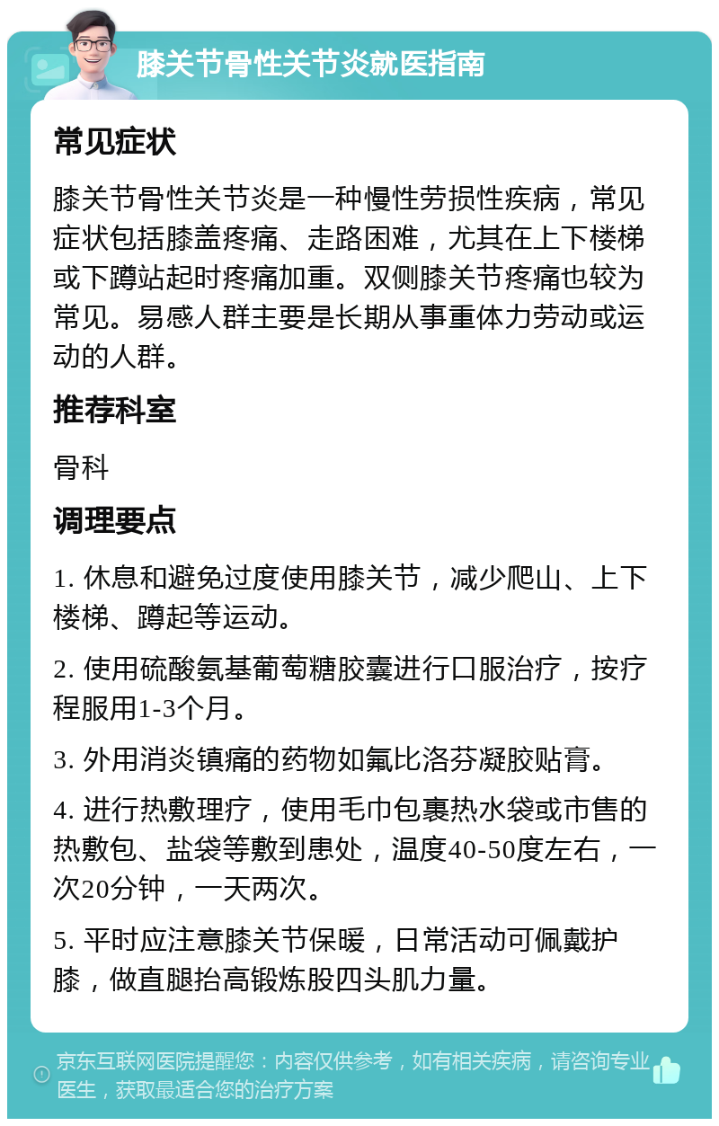 膝关节骨性关节炎就医指南 常见症状 膝关节骨性关节炎是一种慢性劳损性疾病，常见症状包括膝盖疼痛、走路困难，尤其在上下楼梯或下蹲站起时疼痛加重。双侧膝关节疼痛也较为常见。易感人群主要是长期从事重体力劳动或运动的人群。 推荐科室 骨科 调理要点 1. 休息和避免过度使用膝关节，减少爬山、上下楼梯、蹲起等运动。 2. 使用硫酸氨基葡萄糖胶囊进行口服治疗，按疗程服用1-3个月。 3. 外用消炎镇痛的药物如氟比洛芬凝胶贴膏。 4. 进行热敷理疗，使用毛巾包裹热水袋或市售的热敷包、盐袋等敷到患处，温度40-50度左右，一次20分钟，一天两次。 5. 平时应注意膝关节保暖，日常活动可佩戴护膝，做直腿抬高锻炼股四头肌力量。