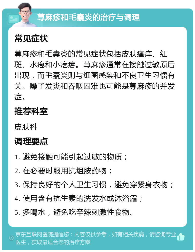 荨麻疹和毛囊炎的治疗与调理 常见症状 荨麻疹和毛囊炎的常见症状包括皮肤瘙痒、红斑、水疱和小疙瘩。荨麻疹通常在接触过敏原后出现，而毛囊炎则与细菌感染和不良卫生习惯有关。嗓子发炎和吞咽困难也可能是荨麻疹的并发症。 推荐科室 皮肤科 调理要点 1. 避免接触可能引起过敏的物质； 2. 在必要时服用抗组胺药物； 3. 保持良好的个人卫生习惯，避免穿紧身衣物； 4. 使用含有抗生素的洗发水或沐浴露； 5. 多喝水，避免吃辛辣刺激性食物。