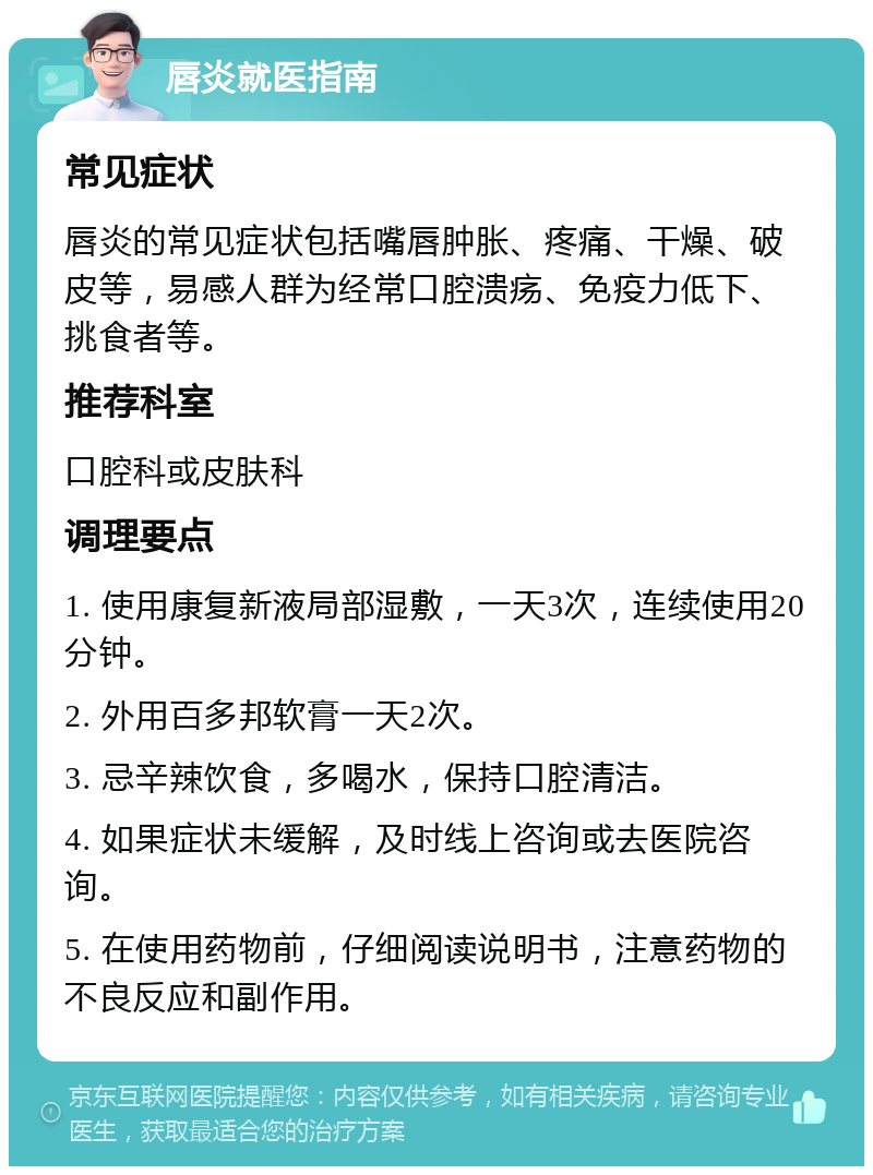 唇炎就医指南 常见症状 唇炎的常见症状包括嘴唇肿胀、疼痛、干燥、破皮等，易感人群为经常口腔溃疡、免疫力低下、挑食者等。 推荐科室 口腔科或皮肤科 调理要点 1. 使用康复新液局部湿敷，一天3次，连续使用20分钟。 2. 外用百多邦软膏一天2次。 3. 忌辛辣饮食，多喝水，保持口腔清洁。 4. 如果症状未缓解，及时线上咨询或去医院咨询。 5. 在使用药物前，仔细阅读说明书，注意药物的不良反应和副作用。