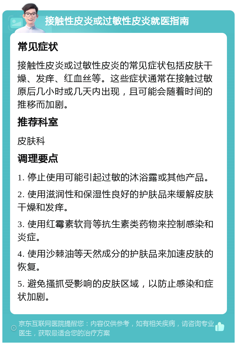 接触性皮炎或过敏性皮炎就医指南 常见症状 接触性皮炎或过敏性皮炎的常见症状包括皮肤干燥、发痒、红血丝等。这些症状通常在接触过敏原后几小时或几天内出现，且可能会随着时间的推移而加剧。 推荐科室 皮肤科 调理要点 1. 停止使用可能引起过敏的沐浴露或其他产品。 2. 使用滋润性和保湿性良好的护肤品来缓解皮肤干燥和发痒。 3. 使用红霉素软膏等抗生素类药物来控制感染和炎症。 4. 使用沙棘油等天然成分的护肤品来加速皮肤的恢复。 5. 避免搔抓受影响的皮肤区域，以防止感染和症状加剧。