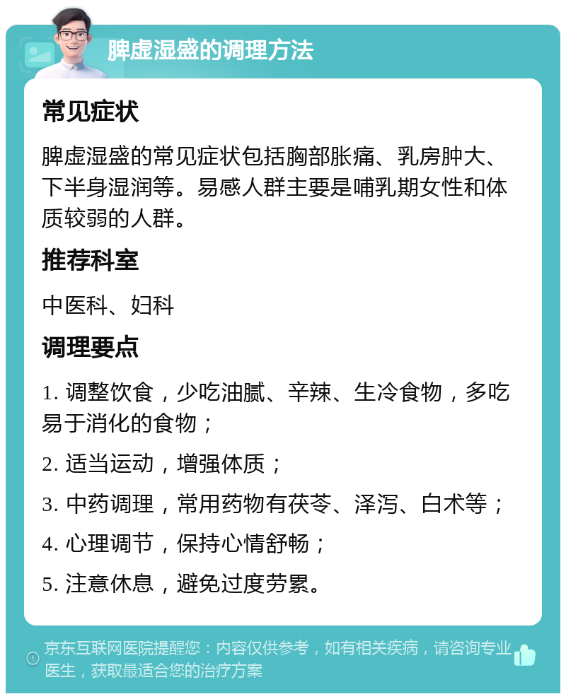 脾虚湿盛的调理方法 常见症状 脾虚湿盛的常见症状包括胸部胀痛、乳房肿大、下半身湿润等。易感人群主要是哺乳期女性和体质较弱的人群。 推荐科室 中医科、妇科 调理要点 1. 调整饮食，少吃油腻、辛辣、生冷食物，多吃易于消化的食物； 2. 适当运动，增强体质； 3. 中药调理，常用药物有茯苓、泽泻、白术等； 4. 心理调节，保持心情舒畅； 5. 注意休息，避免过度劳累。