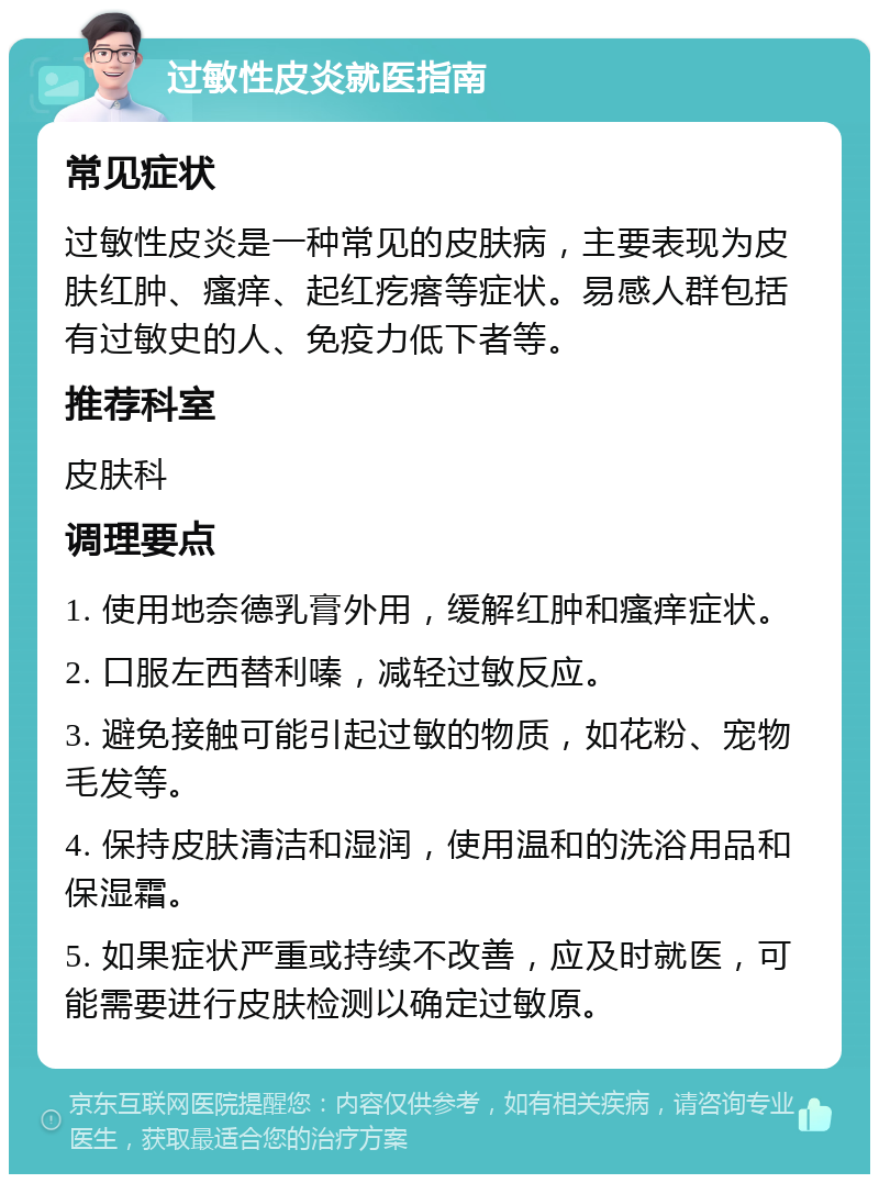 过敏性皮炎就医指南 常见症状 过敏性皮炎是一种常见的皮肤病，主要表现为皮肤红肿、瘙痒、起红疙瘩等症状。易感人群包括有过敏史的人、免疫力低下者等。 推荐科室 皮肤科 调理要点 1. 使用地奈德乳膏外用，缓解红肿和瘙痒症状。 2. 口服左西替利嗪，减轻过敏反应。 3. 避免接触可能引起过敏的物质，如花粉、宠物毛发等。 4. 保持皮肤清洁和湿润，使用温和的洗浴用品和保湿霜。 5. 如果症状严重或持续不改善，应及时就医，可能需要进行皮肤检测以确定过敏原。