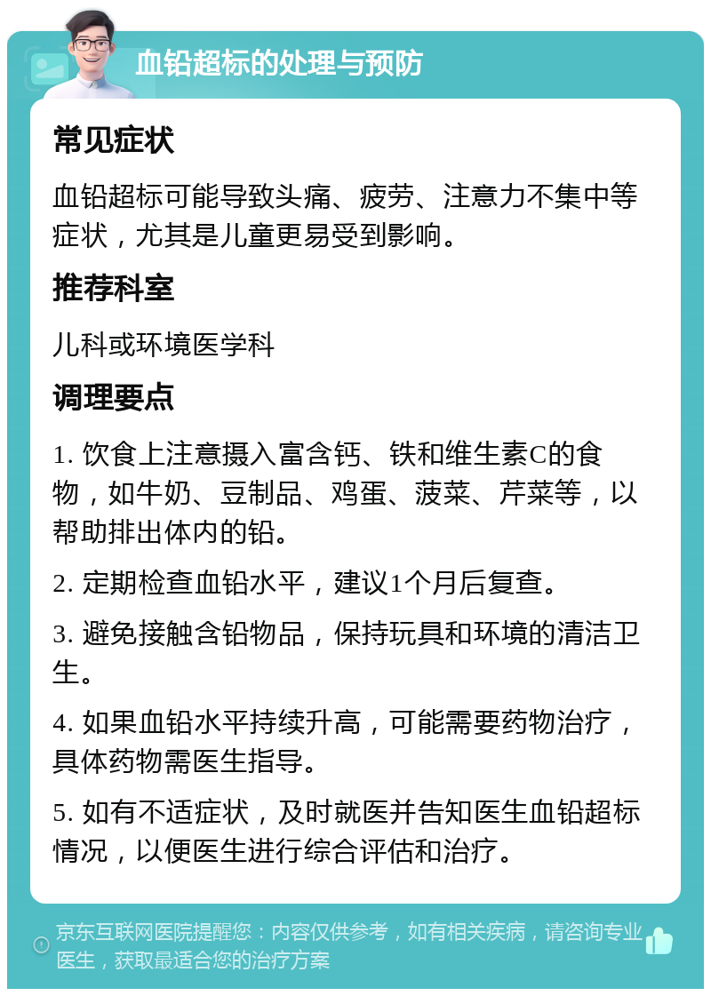 血铅超标的处理与预防 常见症状 血铅超标可能导致头痛、疲劳、注意力不集中等症状，尤其是儿童更易受到影响。 推荐科室 儿科或环境医学科 调理要点 1. 饮食上注意摄入富含钙、铁和维生素C的食物，如牛奶、豆制品、鸡蛋、菠菜、芹菜等，以帮助排出体内的铅。 2. 定期检查血铅水平，建议1个月后复查。 3. 避免接触含铅物品，保持玩具和环境的清洁卫生。 4. 如果血铅水平持续升高，可能需要药物治疗，具体药物需医生指导。 5. 如有不适症状，及时就医并告知医生血铅超标情况，以便医生进行综合评估和治疗。