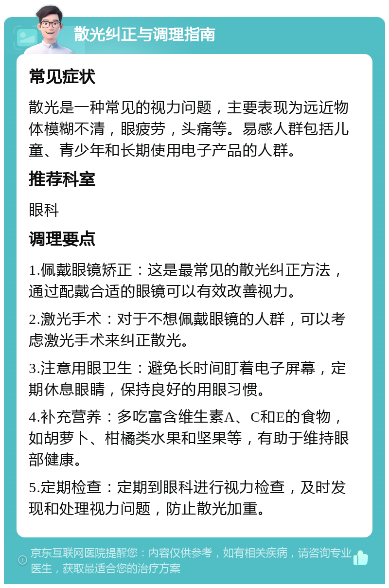 散光纠正与调理指南 常见症状 散光是一种常见的视力问题，主要表现为远近物体模糊不清，眼疲劳，头痛等。易感人群包括儿童、青少年和长期使用电子产品的人群。 推荐科室 眼科 调理要点 1.佩戴眼镜矫正：这是最常见的散光纠正方法，通过配戴合适的眼镜可以有效改善视力。 2.激光手术：对于不想佩戴眼镜的人群，可以考虑激光手术来纠正散光。 3.注意用眼卫生：避免长时间盯着电子屏幕，定期休息眼睛，保持良好的用眼习惯。 4.补充营养：多吃富含维生素A、C和E的食物，如胡萝卜、柑橘类水果和坚果等，有助于维持眼部健康。 5.定期检查：定期到眼科进行视力检查，及时发现和处理视力问题，防止散光加重。