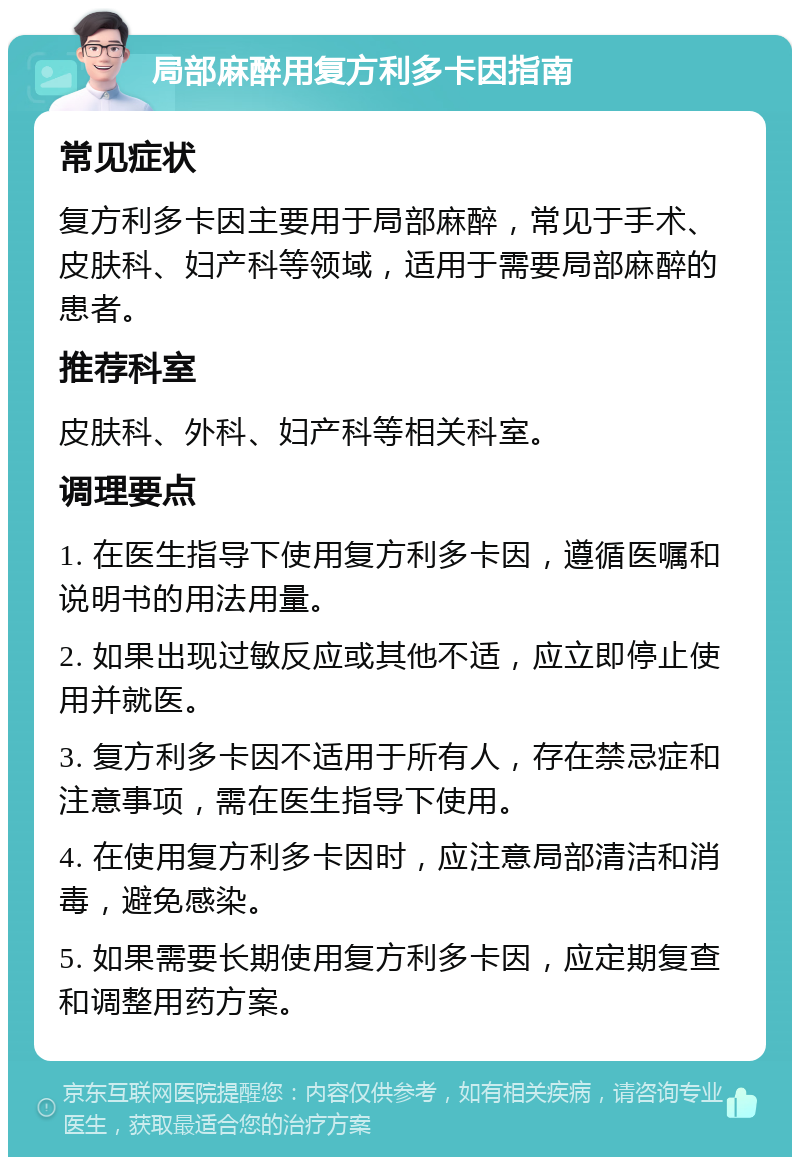 局部麻醉用复方利多卡因指南 常见症状 复方利多卡因主要用于局部麻醉，常见于手术、皮肤科、妇产科等领域，适用于需要局部麻醉的患者。 推荐科室 皮肤科、外科、妇产科等相关科室。 调理要点 1. 在医生指导下使用复方利多卡因，遵循医嘱和说明书的用法用量。 2. 如果出现过敏反应或其他不适，应立即停止使用并就医。 3. 复方利多卡因不适用于所有人，存在禁忌症和注意事项，需在医生指导下使用。 4. 在使用复方利多卡因时，应注意局部清洁和消毒，避免感染。 5. 如果需要长期使用复方利多卡因，应定期复查和调整用药方案。