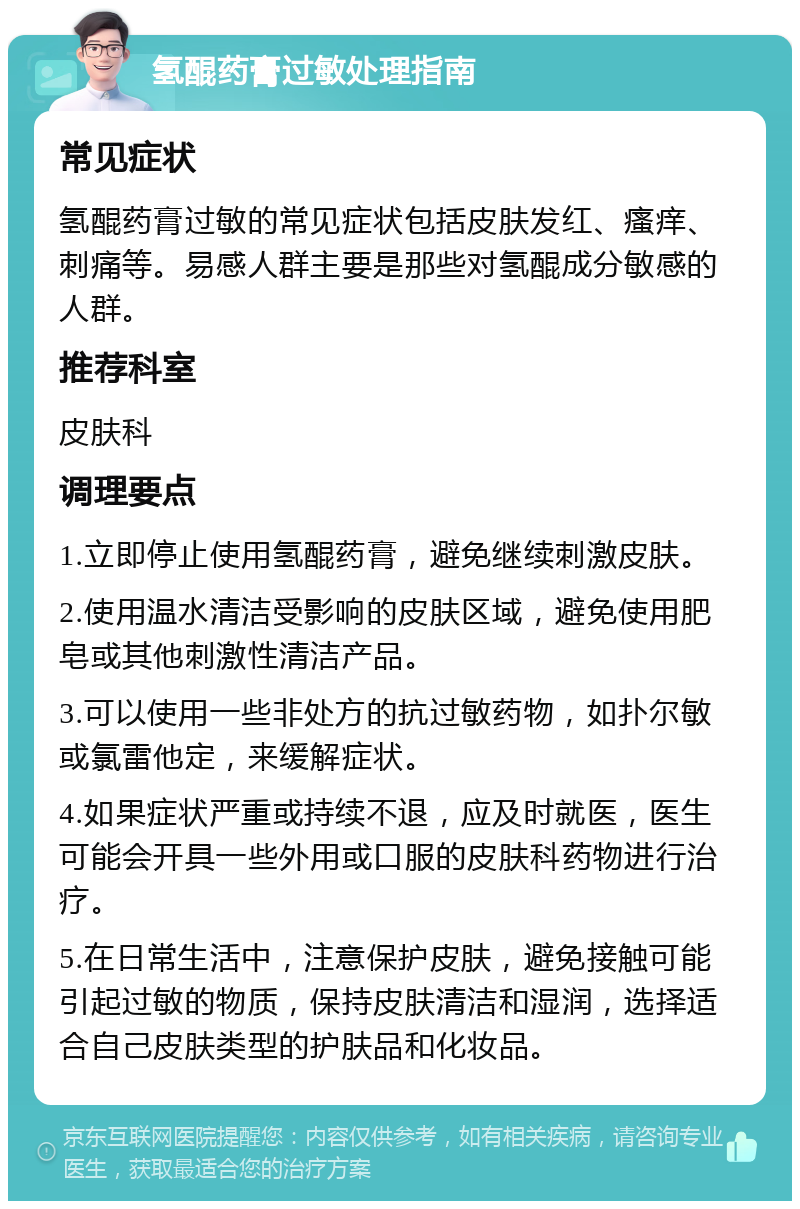 氢醌药膏过敏处理指南 常见症状 氢醌药膏过敏的常见症状包括皮肤发红、瘙痒、刺痛等。易感人群主要是那些对氢醌成分敏感的人群。 推荐科室 皮肤科 调理要点 1.立即停止使用氢醌药膏，避免继续刺激皮肤。 2.使用温水清洁受影响的皮肤区域，避免使用肥皂或其他刺激性清洁产品。 3.可以使用一些非处方的抗过敏药物，如扑尔敏或氯雷他定，来缓解症状。 4.如果症状严重或持续不退，应及时就医，医生可能会开具一些外用或口服的皮肤科药物进行治疗。 5.在日常生活中，注意保护皮肤，避免接触可能引起过敏的物质，保持皮肤清洁和湿润，选择适合自己皮肤类型的护肤品和化妆品。