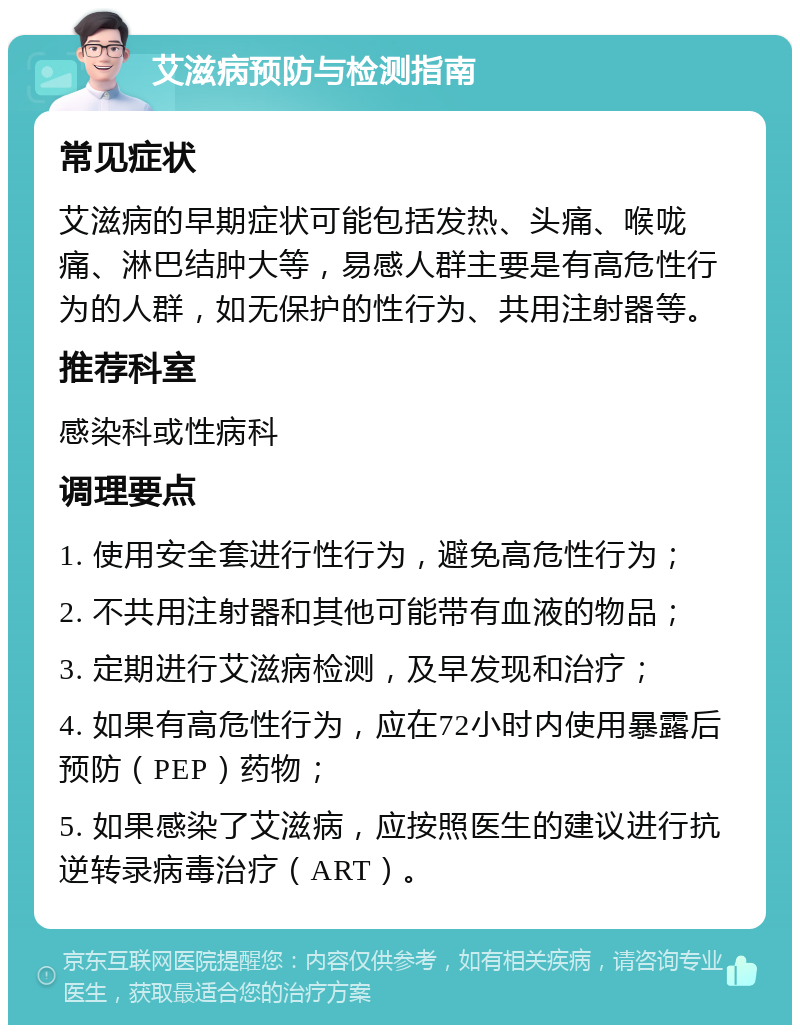 艾滋病预防与检测指南 常见症状 艾滋病的早期症状可能包括发热、头痛、喉咙痛、淋巴结肿大等，易感人群主要是有高危性行为的人群，如无保护的性行为、共用注射器等。 推荐科室 感染科或性病科 调理要点 1. 使用安全套进行性行为，避免高危性行为； 2. 不共用注射器和其他可能带有血液的物品； 3. 定期进行艾滋病检测，及早发现和治疗； 4. 如果有高危性行为，应在72小时内使用暴露后预防（PEP）药物； 5. 如果感染了艾滋病，应按照医生的建议进行抗逆转录病毒治疗（ART）。