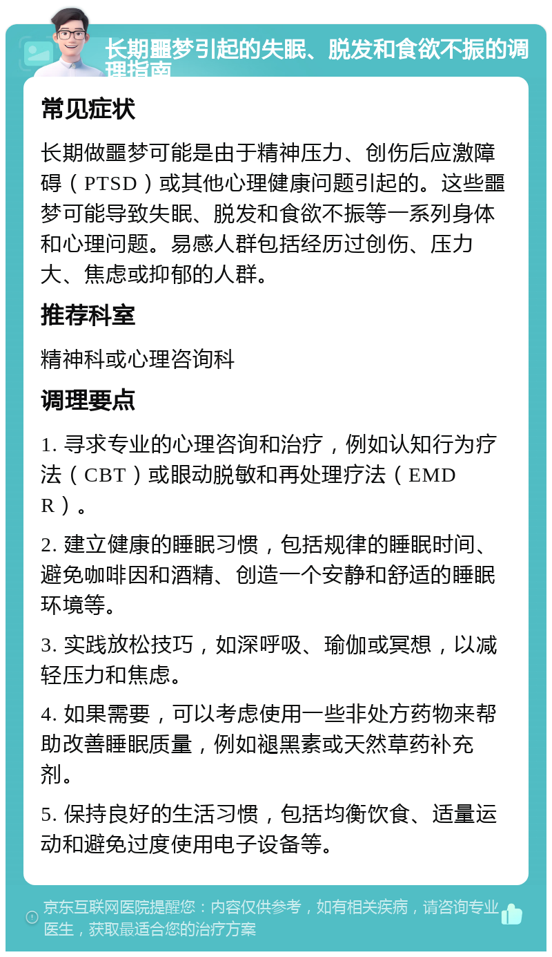 长期噩梦引起的失眠、脱发和食欲不振的调理指南 常见症状 长期做噩梦可能是由于精神压力、创伤后应激障碍（PTSD）或其他心理健康问题引起的。这些噩梦可能导致失眠、脱发和食欲不振等一系列身体和心理问题。易感人群包括经历过创伤、压力大、焦虑或抑郁的人群。 推荐科室 精神科或心理咨询科 调理要点 1. 寻求专业的心理咨询和治疗，例如认知行为疗法（CBT）或眼动脱敏和再处理疗法（EMDR）。 2. 建立健康的睡眠习惯，包括规律的睡眠时间、避免咖啡因和酒精、创造一个安静和舒适的睡眠环境等。 3. 实践放松技巧，如深呼吸、瑜伽或冥想，以减轻压力和焦虑。 4. 如果需要，可以考虑使用一些非处方药物来帮助改善睡眠质量，例如褪黑素或天然草药补充剂。 5. 保持良好的生活习惯，包括均衡饮食、适量运动和避免过度使用电子设备等。