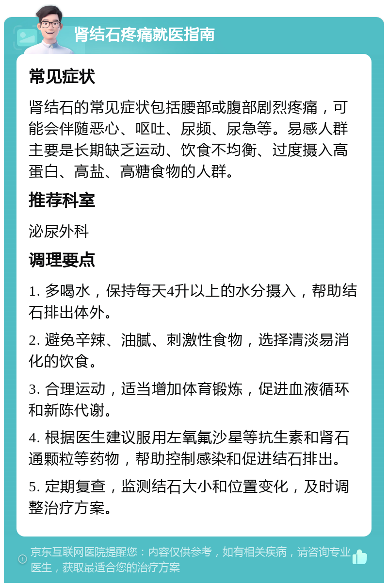 肾结石疼痛就医指南 常见症状 肾结石的常见症状包括腰部或腹部剧烈疼痛，可能会伴随恶心、呕吐、尿频、尿急等。易感人群主要是长期缺乏运动、饮食不均衡、过度摄入高蛋白、高盐、高糖食物的人群。 推荐科室 泌尿外科 调理要点 1. 多喝水，保持每天4升以上的水分摄入，帮助结石排出体外。 2. 避免辛辣、油腻、刺激性食物，选择清淡易消化的饮食。 3. 合理运动，适当增加体育锻炼，促进血液循环和新陈代谢。 4. 根据医生建议服用左氧氟沙星等抗生素和肾石通颗粒等药物，帮助控制感染和促进结石排出。 5. 定期复查，监测结石大小和位置变化，及时调整治疗方案。