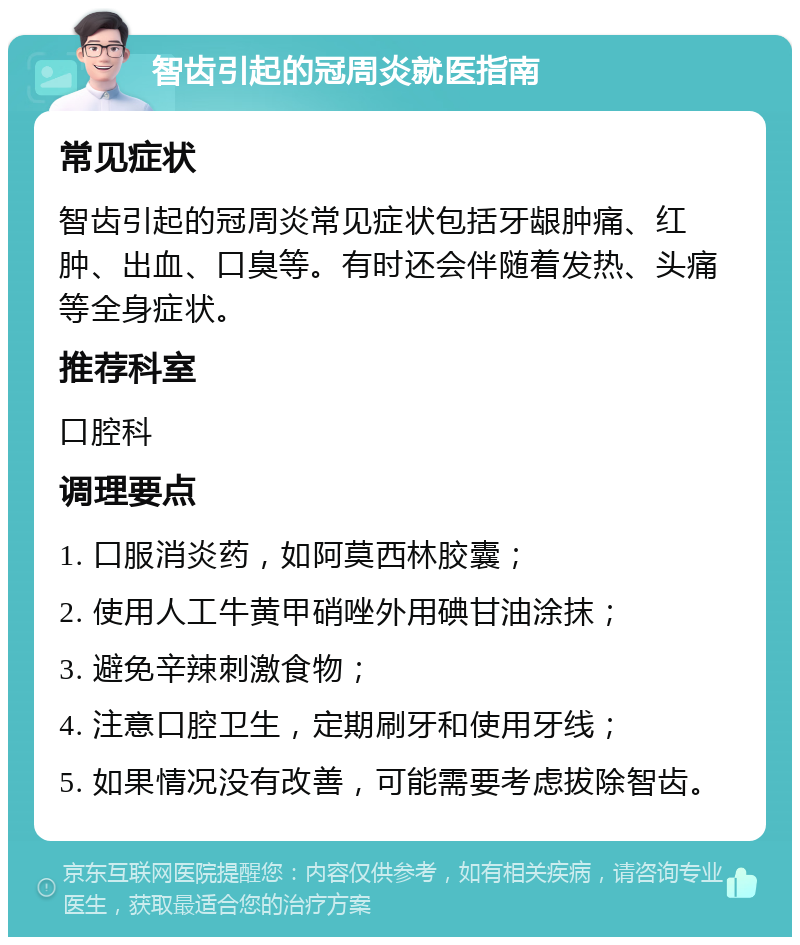 智齿引起的冠周炎就医指南 常见症状 智齿引起的冠周炎常见症状包括牙龈肿痛、红肿、出血、口臭等。有时还会伴随着发热、头痛等全身症状。 推荐科室 口腔科 调理要点 1. 口服消炎药，如阿莫西林胶囊； 2. 使用人工牛黄甲硝唑外用碘甘油涂抹； 3. 避免辛辣刺激食物； 4. 注意口腔卫生，定期刷牙和使用牙线； 5. 如果情况没有改善，可能需要考虑拔除智齿。