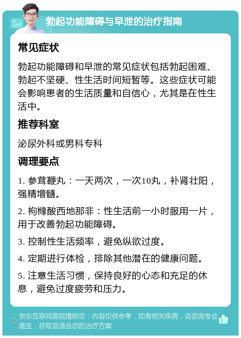 勃起功能障碍与早泄的治疗指南 常见症状 勃起功能障碍和早泄的常见症状包括勃起困难、勃起不坚硬、性生活时间短暂等。这些症状可能会影响患者的生活质量和自信心，尤其是在性生活中。 推荐科室 泌尿外科或男科专科 调理要点 1. 参茸鞭丸：一天两次，一次10丸，补肾壮阳，强精增髓。 2. 枸橼酸西地那非：性生活前一小时服用一片，用于改善勃起功能障碍。 3. 控制性生活频率，避免纵欲过度。 4. 定期进行体检，排除其他潜在的健康问题。 5. 注意生活习惯，保持良好的心态和充足的休息，避免过度疲劳和压力。