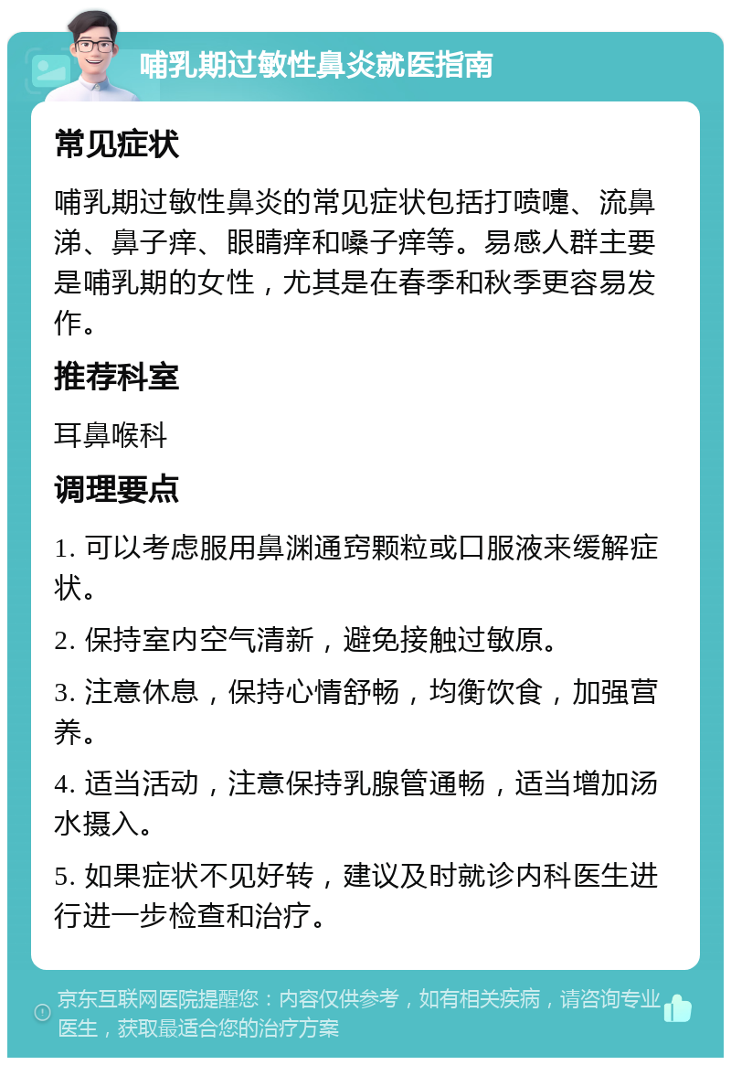 哺乳期过敏性鼻炎就医指南 常见症状 哺乳期过敏性鼻炎的常见症状包括打喷嚏、流鼻涕、鼻子痒、眼睛痒和嗓子痒等。易感人群主要是哺乳期的女性，尤其是在春季和秋季更容易发作。 推荐科室 耳鼻喉科 调理要点 1. 可以考虑服用鼻渊通窍颗粒或口服液来缓解症状。 2. 保持室内空气清新，避免接触过敏原。 3. 注意休息，保持心情舒畅，均衡饮食，加强营养。 4. 适当活动，注意保持乳腺管通畅，适当增加汤水摄入。 5. 如果症状不见好转，建议及时就诊内科医生进行进一步检查和治疗。