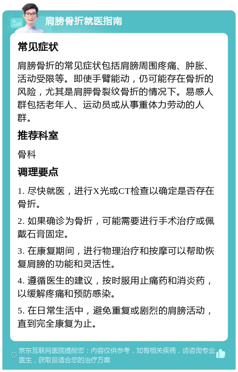 肩膀骨折就医指南 常见症状 肩膀骨折的常见症状包括肩膀周围疼痛、肿胀、活动受限等。即使手臂能动，仍可能存在骨折的风险，尤其是肩胛骨裂纹骨折的情况下。易感人群包括老年人、运动员或从事重体力劳动的人群。 推荐科室 骨科 调理要点 1. 尽快就医，进行X光或CT检查以确定是否存在骨折。 2. 如果确诊为骨折，可能需要进行手术治疗或佩戴石膏固定。 3. 在康复期间，进行物理治疗和按摩可以帮助恢复肩膀的功能和灵活性。 4. 遵循医生的建议，按时服用止痛药和消炎药，以缓解疼痛和预防感染。 5. 在日常生活中，避免重复或剧烈的肩膀活动，直到完全康复为止。