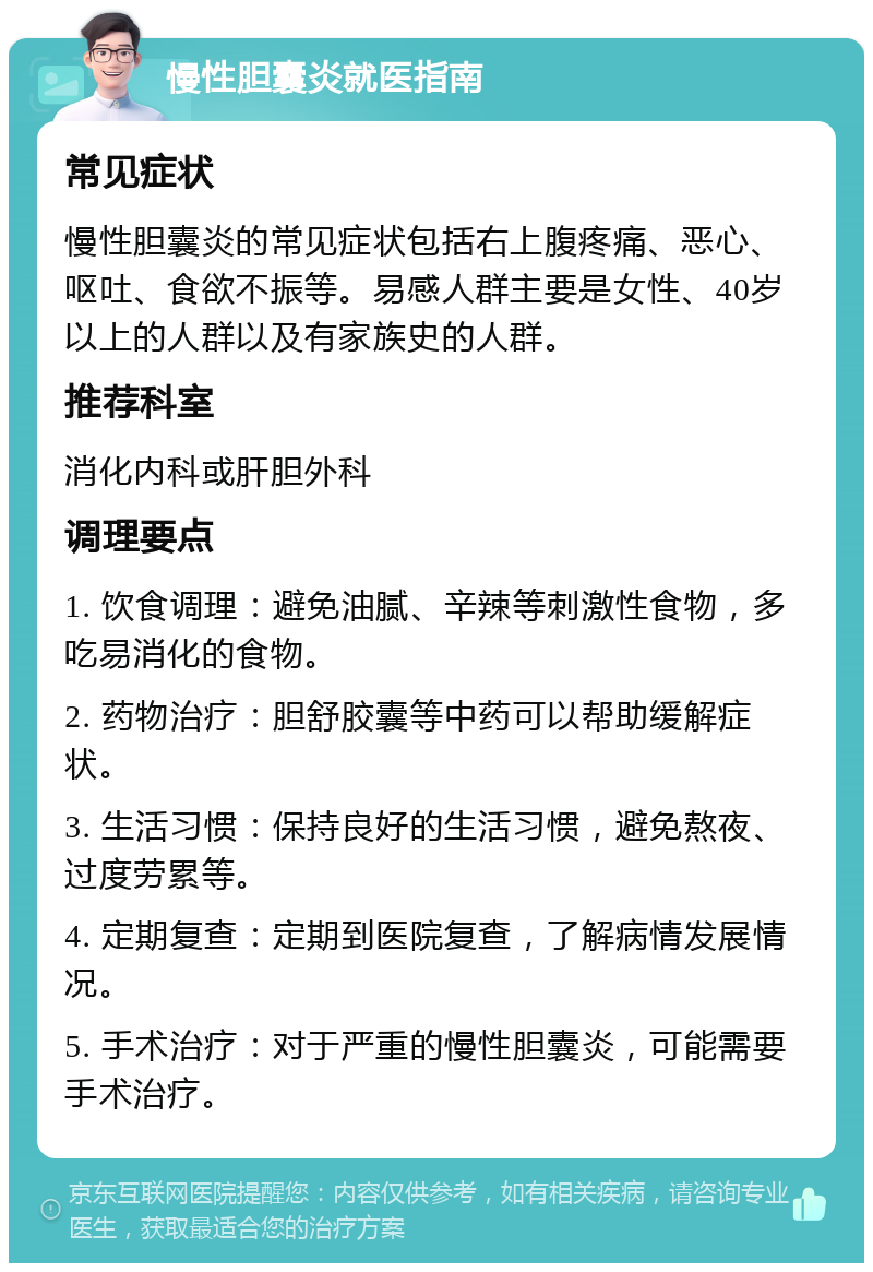 慢性胆囊炎就医指南 常见症状 慢性胆囊炎的常见症状包括右上腹疼痛、恶心、呕吐、食欲不振等。易感人群主要是女性、40岁以上的人群以及有家族史的人群。 推荐科室 消化内科或肝胆外科 调理要点 1. 饮食调理：避免油腻、辛辣等刺激性食物，多吃易消化的食物。 2. 药物治疗：胆舒胶囊等中药可以帮助缓解症状。 3. 生活习惯：保持良好的生活习惯，避免熬夜、过度劳累等。 4. 定期复查：定期到医院复查，了解病情发展情况。 5. 手术治疗：对于严重的慢性胆囊炎，可能需要手术治疗。