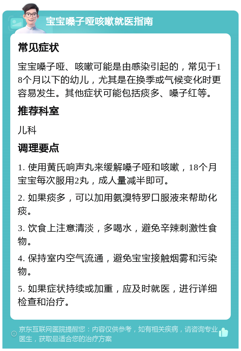 宝宝嗓子哑咳嗽就医指南 常见症状 宝宝嗓子哑、咳嗽可能是由感染引起的，常见于18个月以下的幼儿，尤其是在换季或气候变化时更容易发生。其他症状可能包括痰多、嗓子红等。 推荐科室 儿科 调理要点 1. 使用黄氏响声丸来缓解嗓子哑和咳嗽，18个月宝宝每次服用2丸，成人量减半即可。 2. 如果痰多，可以加用氨溴特罗口服液来帮助化痰。 3. 饮食上注意清淡，多喝水，避免辛辣刺激性食物。 4. 保持室内空气流通，避免宝宝接触烟雾和污染物。 5. 如果症状持续或加重，应及时就医，进行详细检查和治疗。