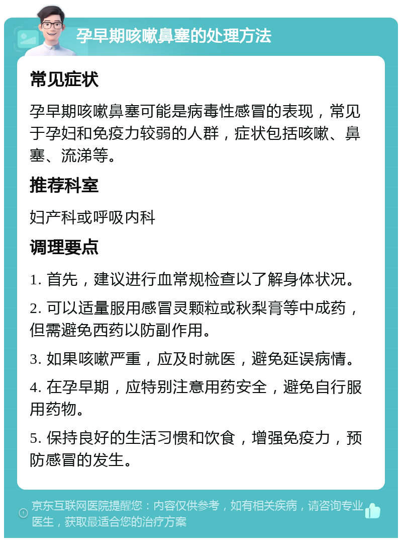 孕早期咳嗽鼻塞的处理方法 常见症状 孕早期咳嗽鼻塞可能是病毒性感冒的表现，常见于孕妇和免疫力较弱的人群，症状包括咳嗽、鼻塞、流涕等。 推荐科室 妇产科或呼吸内科 调理要点 1. 首先，建议进行血常规检查以了解身体状况。 2. 可以适量服用感冒灵颗粒或秋梨膏等中成药，但需避免西药以防副作用。 3. 如果咳嗽严重，应及时就医，避免延误病情。 4. 在孕早期，应特别注意用药安全，避免自行服用药物。 5. 保持良好的生活习惯和饮食，增强免疫力，预防感冒的发生。