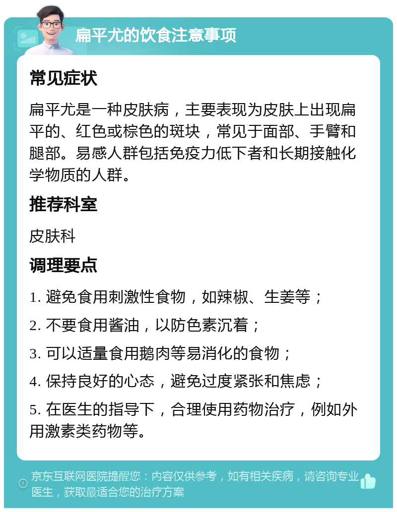 扁平尤的饮食注意事项 常见症状 扁平尤是一种皮肤病，主要表现为皮肤上出现扁平的、红色或棕色的斑块，常见于面部、手臂和腿部。易感人群包括免疫力低下者和长期接触化学物质的人群。 推荐科室 皮肤科 调理要点 1. 避免食用刺激性食物，如辣椒、生姜等； 2. 不要食用酱油，以防色素沉着； 3. 可以适量食用鹅肉等易消化的食物； 4. 保持良好的心态，避免过度紧张和焦虑； 5. 在医生的指导下，合理使用药物治疗，例如外用激素类药物等。