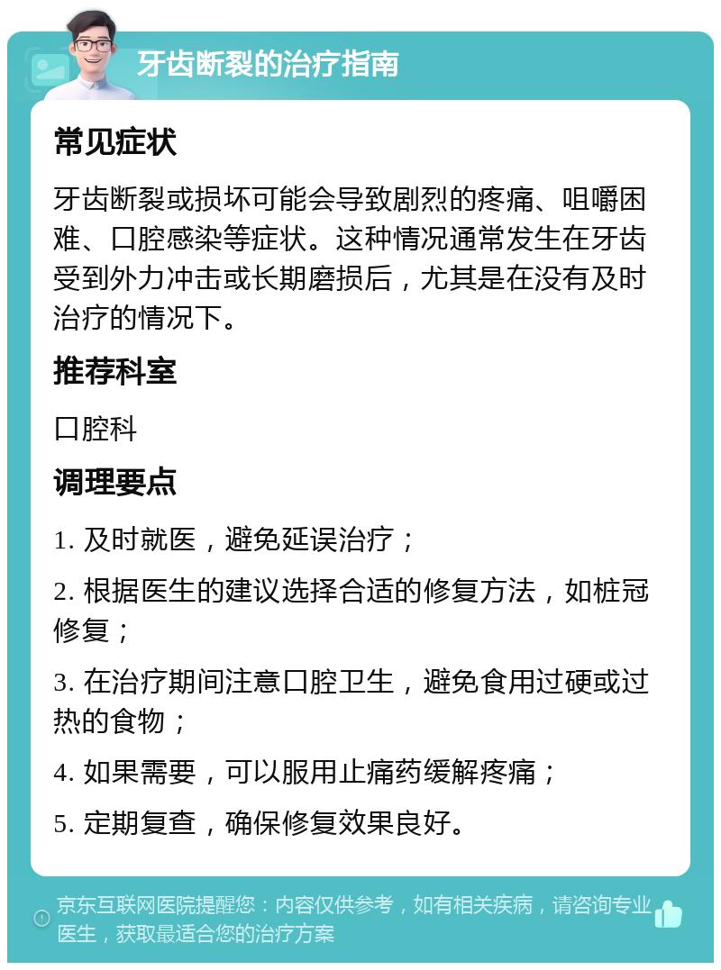 牙齿断裂的治疗指南 常见症状 牙齿断裂或损坏可能会导致剧烈的疼痛、咀嚼困难、口腔感染等症状。这种情况通常发生在牙齿受到外力冲击或长期磨损后，尤其是在没有及时治疗的情况下。 推荐科室 口腔科 调理要点 1. 及时就医，避免延误治疗； 2. 根据医生的建议选择合适的修复方法，如桩冠修复； 3. 在治疗期间注意口腔卫生，避免食用过硬或过热的食物； 4. 如果需要，可以服用止痛药缓解疼痛； 5. 定期复查，确保修复效果良好。