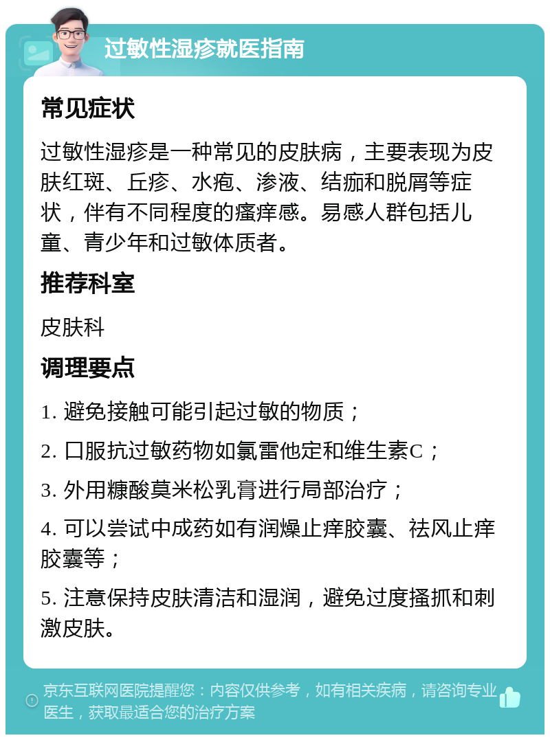 过敏性湿疹就医指南 常见症状 过敏性湿疹是一种常见的皮肤病，主要表现为皮肤红斑、丘疹、水疱、渗液、结痂和脱屑等症状，伴有不同程度的瘙痒感。易感人群包括儿童、青少年和过敏体质者。 推荐科室 皮肤科 调理要点 1. 避免接触可能引起过敏的物质； 2. 口服抗过敏药物如氯雷他定和维生素C； 3. 外用糠酸莫米松乳膏进行局部治疗； 4. 可以尝试中成药如有润燥止痒胶囊、祛风止痒胶囊等； 5. 注意保持皮肤清洁和湿润，避免过度搔抓和刺激皮肤。