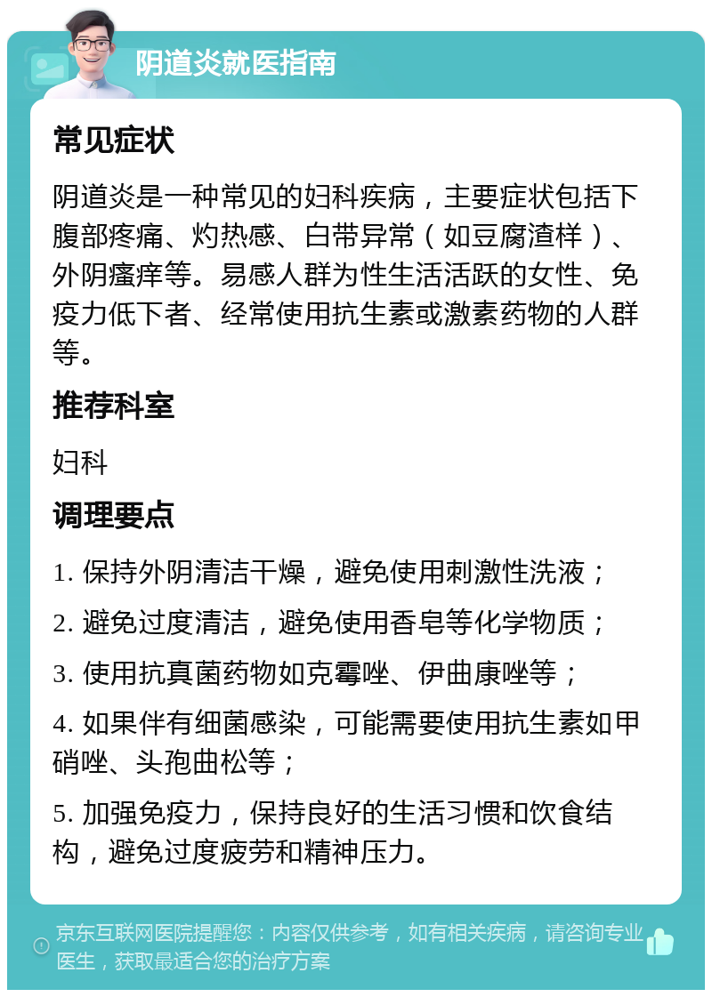 阴道炎就医指南 常见症状 阴道炎是一种常见的妇科疾病，主要症状包括下腹部疼痛、灼热感、白带异常（如豆腐渣样）、外阴瘙痒等。易感人群为性生活活跃的女性、免疫力低下者、经常使用抗生素或激素药物的人群等。 推荐科室 妇科 调理要点 1. 保持外阴清洁干燥，避免使用刺激性洗液； 2. 避免过度清洁，避免使用香皂等化学物质； 3. 使用抗真菌药物如克霉唑、伊曲康唑等； 4. 如果伴有细菌感染，可能需要使用抗生素如甲硝唑、头孢曲松等； 5. 加强免疫力，保持良好的生活习惯和饮食结构，避免过度疲劳和精神压力。