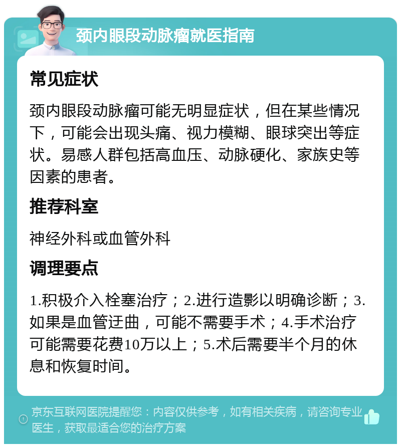 颈内眼段动脉瘤就医指南 常见症状 颈内眼段动脉瘤可能无明显症状，但在某些情况下，可能会出现头痛、视力模糊、眼球突出等症状。易感人群包括高血压、动脉硬化、家族史等因素的患者。 推荐科室 神经外科或血管外科 调理要点 1.积极介入栓塞治疗；2.进行造影以明确诊断；3.如果是血管迂曲，可能不需要手术；4.手术治疗可能需要花费10万以上；5.术后需要半个月的休息和恢复时间。