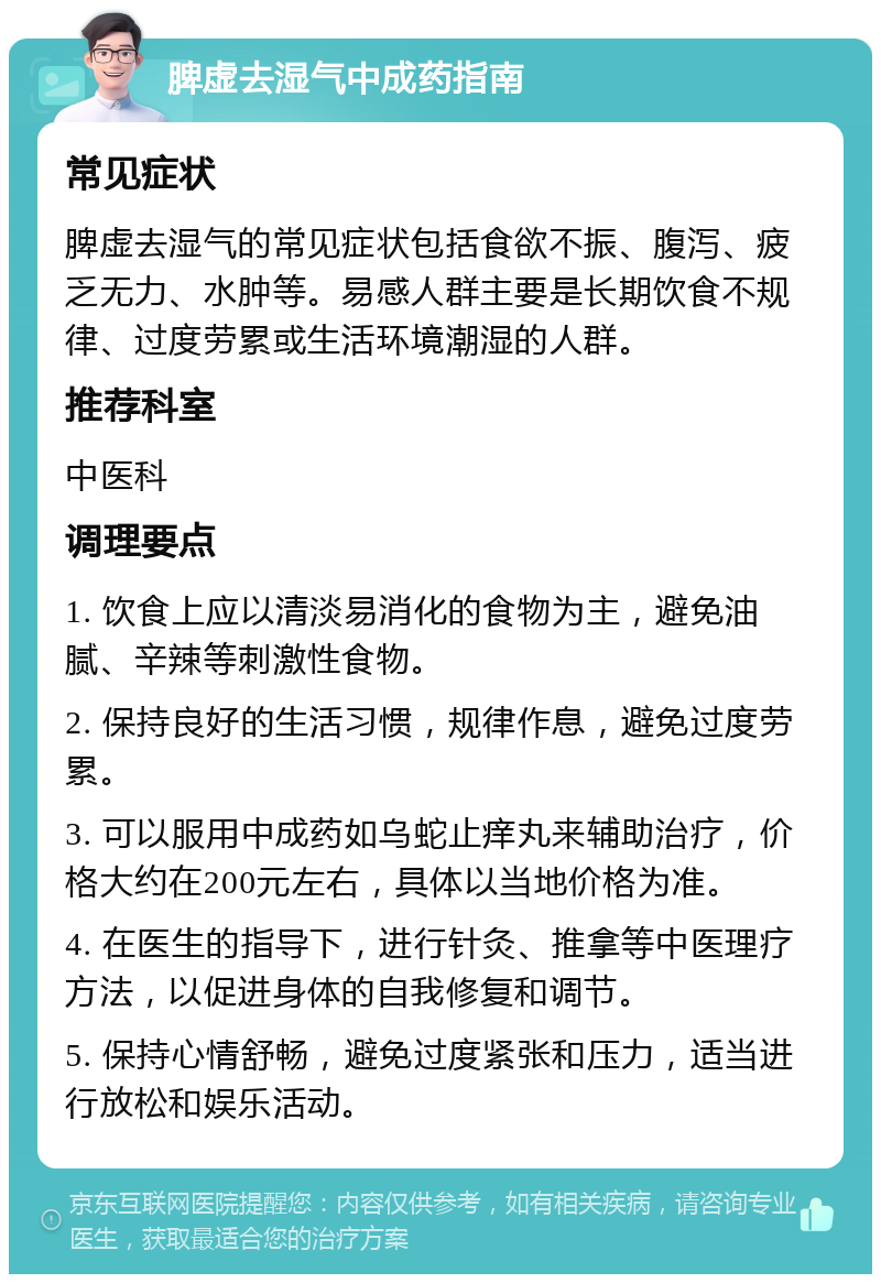 脾虚去湿气中成药指南 常见症状 脾虚去湿气的常见症状包括食欲不振、腹泻、疲乏无力、水肿等。易感人群主要是长期饮食不规律、过度劳累或生活环境潮湿的人群。 推荐科室 中医科 调理要点 1. 饮食上应以清淡易消化的食物为主，避免油腻、辛辣等刺激性食物。 2. 保持良好的生活习惯，规律作息，避免过度劳累。 3. 可以服用中成药如乌蛇止痒丸来辅助治疗，价格大约在200元左右，具体以当地价格为准。 4. 在医生的指导下，进行针灸、推拿等中医理疗方法，以促进身体的自我修复和调节。 5. 保持心情舒畅，避免过度紧张和压力，适当进行放松和娱乐活动。