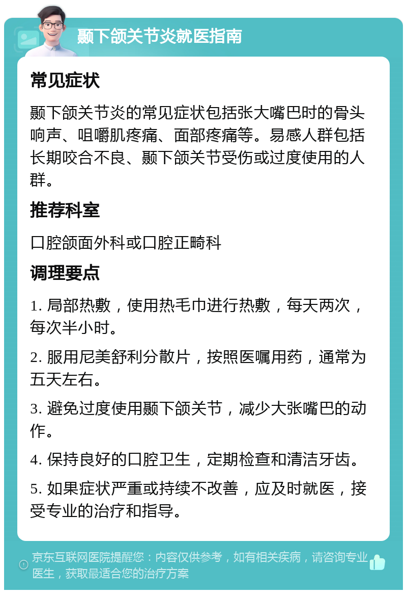 颞下颌关节炎就医指南 常见症状 颞下颌关节炎的常见症状包括张大嘴巴时的骨头响声、咀嚼肌疼痛、面部疼痛等。易感人群包括长期咬合不良、颞下颌关节受伤或过度使用的人群。 推荐科室 口腔颌面外科或口腔正畸科 调理要点 1. 局部热敷，使用热毛巾进行热敷，每天两次，每次半小时。 2. 服用尼美舒利分散片，按照医嘱用药，通常为五天左右。 3. 避免过度使用颞下颌关节，减少大张嘴巴的动作。 4. 保持良好的口腔卫生，定期检查和清洁牙齿。 5. 如果症状严重或持续不改善，应及时就医，接受专业的治疗和指导。