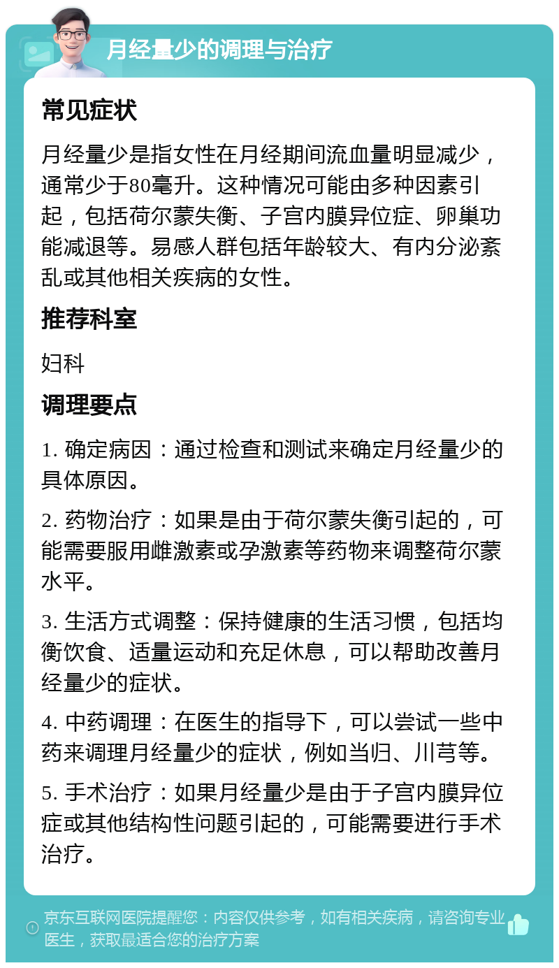 月经量少的调理与治疗 常见症状 月经量少是指女性在月经期间流血量明显减少，通常少于80毫升。这种情况可能由多种因素引起，包括荷尔蒙失衡、子宫内膜异位症、卵巢功能减退等。易感人群包括年龄较大、有内分泌紊乱或其他相关疾病的女性。 推荐科室 妇科 调理要点 1. 确定病因：通过检查和测试来确定月经量少的具体原因。 2. 药物治疗：如果是由于荷尔蒙失衡引起的，可能需要服用雌激素或孕激素等药物来调整荷尔蒙水平。 3. 生活方式调整：保持健康的生活习惯，包括均衡饮食、适量运动和充足休息，可以帮助改善月经量少的症状。 4. 中药调理：在医生的指导下，可以尝试一些中药来调理月经量少的症状，例如当归、川芎等。 5. 手术治疗：如果月经量少是由于子宫内膜异位症或其他结构性问题引起的，可能需要进行手术治疗。