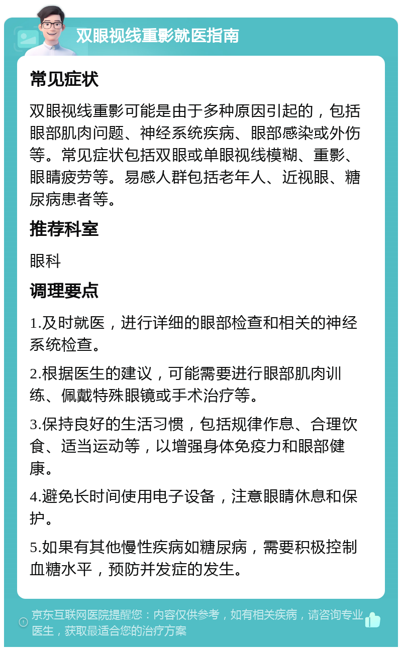 双眼视线重影就医指南 常见症状 双眼视线重影可能是由于多种原因引起的，包括眼部肌肉问题、神经系统疾病、眼部感染或外伤等。常见症状包括双眼或单眼视线模糊、重影、眼睛疲劳等。易感人群包括老年人、近视眼、糖尿病患者等。 推荐科室 眼科 调理要点 1.及时就医，进行详细的眼部检查和相关的神经系统检查。 2.根据医生的建议，可能需要进行眼部肌肉训练、佩戴特殊眼镜或手术治疗等。 3.保持良好的生活习惯，包括规律作息、合理饮食、适当运动等，以增强身体免疫力和眼部健康。 4.避免长时间使用电子设备，注意眼睛休息和保护。 5.如果有其他慢性疾病如糖尿病，需要积极控制血糖水平，预防并发症的发生。