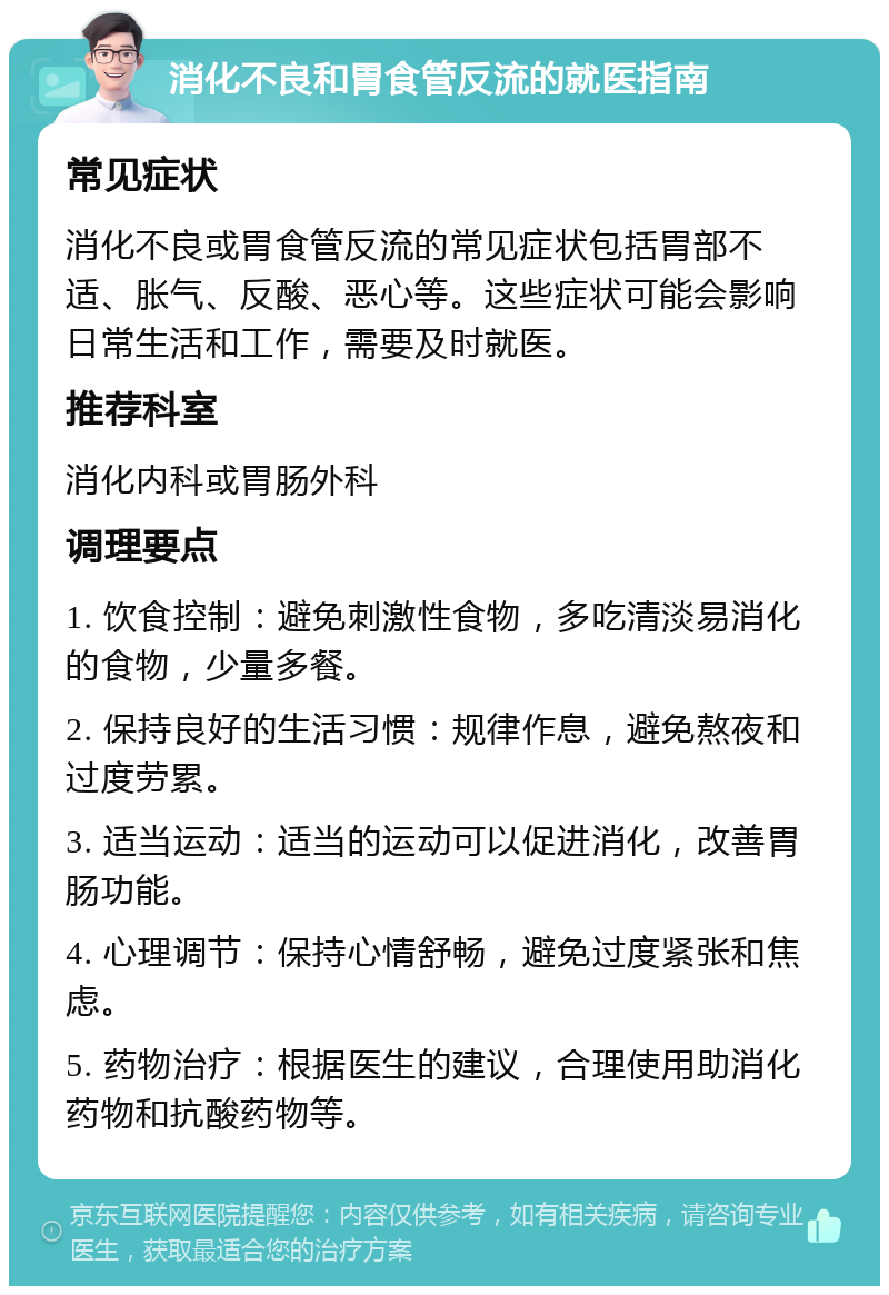 消化不良和胃食管反流的就医指南 常见症状 消化不良或胃食管反流的常见症状包括胃部不适、胀气、反酸、恶心等。这些症状可能会影响日常生活和工作，需要及时就医。 推荐科室 消化内科或胃肠外科 调理要点 1. 饮食控制：避免刺激性食物，多吃清淡易消化的食物，少量多餐。 2. 保持良好的生活习惯：规律作息，避免熬夜和过度劳累。 3. 适当运动：适当的运动可以促进消化，改善胃肠功能。 4. 心理调节：保持心情舒畅，避免过度紧张和焦虑。 5. 药物治疗：根据医生的建议，合理使用助消化药物和抗酸药物等。