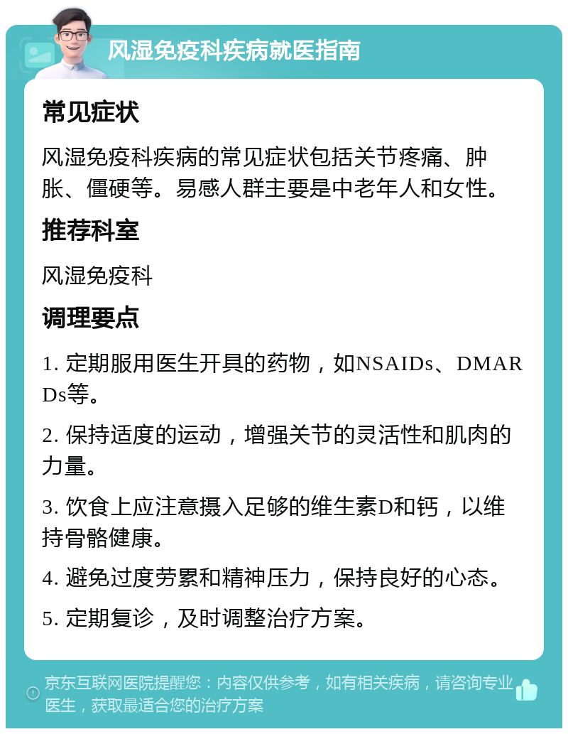 风湿免疫科疾病就医指南 常见症状 风湿免疫科疾病的常见症状包括关节疼痛、肿胀、僵硬等。易感人群主要是中老年人和女性。 推荐科室 风湿免疫科 调理要点 1. 定期服用医生开具的药物，如NSAIDs、DMARDs等。 2. 保持适度的运动，增强关节的灵活性和肌肉的力量。 3. 饮食上应注意摄入足够的维生素D和钙，以维持骨骼健康。 4. 避免过度劳累和精神压力，保持良好的心态。 5. 定期复诊，及时调整治疗方案。