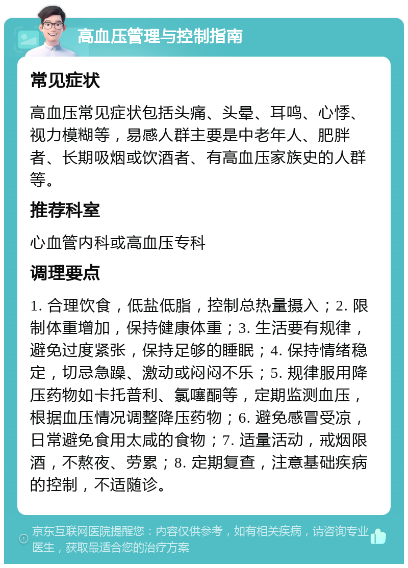 高血压管理与控制指南 常见症状 高血压常见症状包括头痛、头晕、耳鸣、心悸、视力模糊等，易感人群主要是中老年人、肥胖者、长期吸烟或饮酒者、有高血压家族史的人群等。 推荐科室 心血管内科或高血压专科 调理要点 1. 合理饮食，低盐低脂，控制总热量摄入；2. 限制体重增加，保持健康体重；3. 生活要有规律，避免过度紧张，保持足够的睡眠；4. 保持情绪稳定，切忌急躁、激动或闷闷不乐；5. 规律服用降压药物如卡托普利、氯噻酮等，定期监测血压，根据血压情况调整降压药物；6. 避免感冒受凉，日常避免食用太咸的食物；7. 适量活动，戒烟限酒，不熬夜、劳累；8. 定期复查，注意基础疾病的控制，不适随诊。