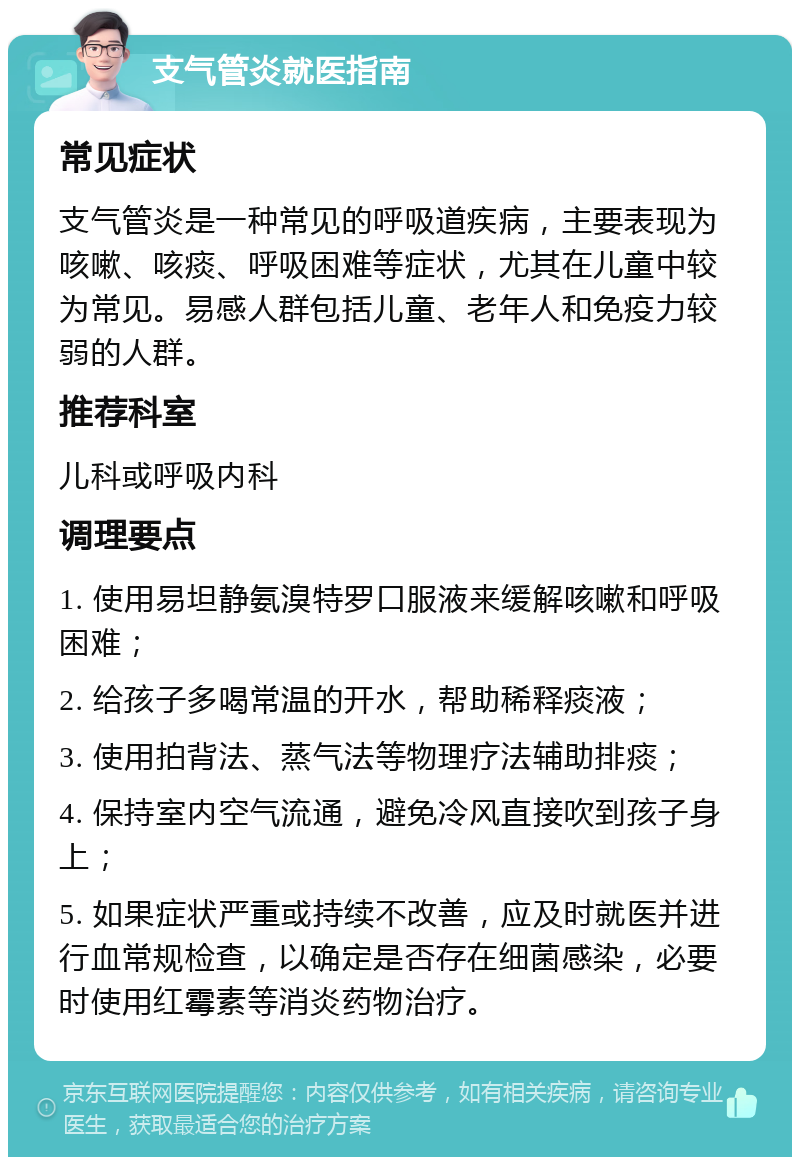 支气管炎就医指南 常见症状 支气管炎是一种常见的呼吸道疾病，主要表现为咳嗽、咳痰、呼吸困难等症状，尤其在儿童中较为常见。易感人群包括儿童、老年人和免疫力较弱的人群。 推荐科室 儿科或呼吸内科 调理要点 1. 使用易坦静氨溴特罗口服液来缓解咳嗽和呼吸困难； 2. 给孩子多喝常温的开水，帮助稀释痰液； 3. 使用拍背法、蒸气法等物理疗法辅助排痰； 4. 保持室内空气流通，避免冷风直接吹到孩子身上； 5. 如果症状严重或持续不改善，应及时就医并进行血常规检查，以确定是否存在细菌感染，必要时使用红霉素等消炎药物治疗。