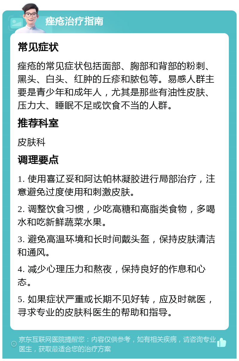 痤疮治疗指南 常见症状 痤疮的常见症状包括面部、胸部和背部的粉刺、黑头、白头、红肿的丘疹和脓包等。易感人群主要是青少年和成年人，尤其是那些有油性皮肤、压力大、睡眠不足或饮食不当的人群。 推荐科室 皮肤科 调理要点 1. 使用喜辽妥和阿达帕林凝胶进行局部治疗，注意避免过度使用和刺激皮肤。 2. 调整饮食习惯，少吃高糖和高脂类食物，多喝水和吃新鲜蔬菜水果。 3. 避免高温环境和长时间戴头盔，保持皮肤清洁和通风。 4. 减少心理压力和熬夜，保持良好的作息和心态。 5. 如果症状严重或长期不见好转，应及时就医，寻求专业的皮肤科医生的帮助和指导。