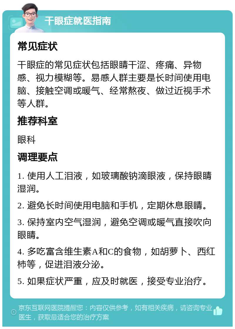 干眼症就医指南 常见症状 干眼症的常见症状包括眼睛干涩、疼痛、异物感、视力模糊等。易感人群主要是长时间使用电脑、接触空调或暖气、经常熬夜、做过近视手术等人群。 推荐科室 眼科 调理要点 1. 使用人工泪液，如玻璃酸钠滴眼液，保持眼睛湿润。 2. 避免长时间使用电脑和手机，定期休息眼睛。 3. 保持室内空气湿润，避免空调或暖气直接吹向眼睛。 4. 多吃富含维生素A和C的食物，如胡萝卜、西红柿等，促进泪液分泌。 5. 如果症状严重，应及时就医，接受专业治疗。