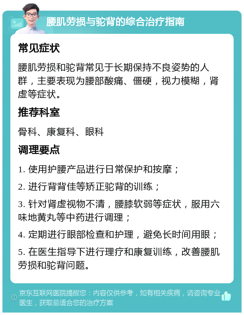 腰肌劳损与驼背的综合治疗指南 常见症状 腰肌劳损和驼背常见于长期保持不良姿势的人群，主要表现为腰部酸痛、僵硬，视力模糊，肾虚等症状。 推荐科室 骨科、康复科、眼科 调理要点 1. 使用护腰产品进行日常保护和按摩； 2. 进行背背佳等矫正驼背的训练； 3. 针对肾虚视物不清，腰膝软弱等症状，服用六味地黄丸等中药进行调理； 4. 定期进行眼部检查和护理，避免长时间用眼； 5. 在医生指导下进行理疗和康复训练，改善腰肌劳损和驼背问题。