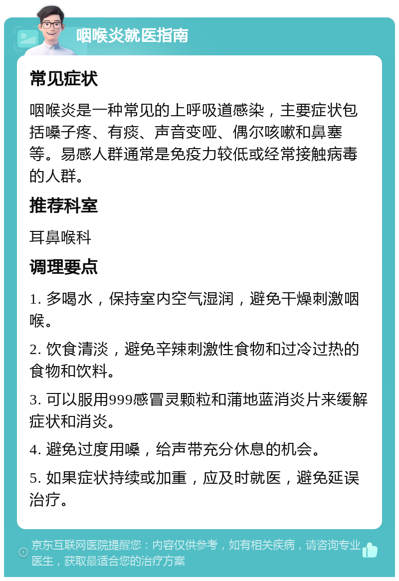 咽喉炎就医指南 常见症状 咽喉炎是一种常见的上呼吸道感染，主要症状包括嗓子疼、有痰、声音变哑、偶尔咳嗽和鼻塞等。易感人群通常是免疫力较低或经常接触病毒的人群。 推荐科室 耳鼻喉科 调理要点 1. 多喝水，保持室内空气湿润，避免干燥刺激咽喉。 2. 饮食清淡，避免辛辣刺激性食物和过冷过热的食物和饮料。 3. 可以服用999感冒灵颗粒和蒲地蓝消炎片来缓解症状和消炎。 4. 避免过度用嗓，给声带充分休息的机会。 5. 如果症状持续或加重，应及时就医，避免延误治疗。