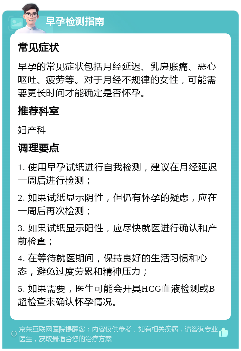 早孕检测指南 常见症状 早孕的常见症状包括月经延迟、乳房胀痛、恶心呕吐、疲劳等。对于月经不规律的女性，可能需要更长时间才能确定是否怀孕。 推荐科室 妇产科 调理要点 1. 使用早孕试纸进行自我检测，建议在月经延迟一周后进行检测； 2. 如果试纸显示阴性，但仍有怀孕的疑虑，应在一周后再次检测； 3. 如果试纸显示阳性，应尽快就医进行确认和产前检查； 4. 在等待就医期间，保持良好的生活习惯和心态，避免过度劳累和精神压力； 5. 如果需要，医生可能会开具HCG血液检测或B超检查来确认怀孕情况。