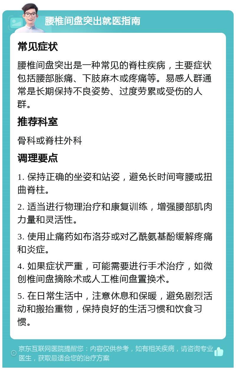 腰椎间盘突出就医指南 常见症状 腰椎间盘突出是一种常见的脊柱疾病，主要症状包括腰部胀痛、下肢麻木或疼痛等。易感人群通常是长期保持不良姿势、过度劳累或受伤的人群。 推荐科室 骨科或脊柱外科 调理要点 1. 保持正确的坐姿和站姿，避免长时间弯腰或扭曲脊柱。 2. 适当进行物理治疗和康复训练，增强腰部肌肉力量和灵活性。 3. 使用止痛药如布洛芬或对乙酰氨基酚缓解疼痛和炎症。 4. 如果症状严重，可能需要进行手术治疗，如微创椎间盘摘除术或人工椎间盘置换术。 5. 在日常生活中，注意休息和保暖，避免剧烈活动和搬抬重物，保持良好的生活习惯和饮食习惯。