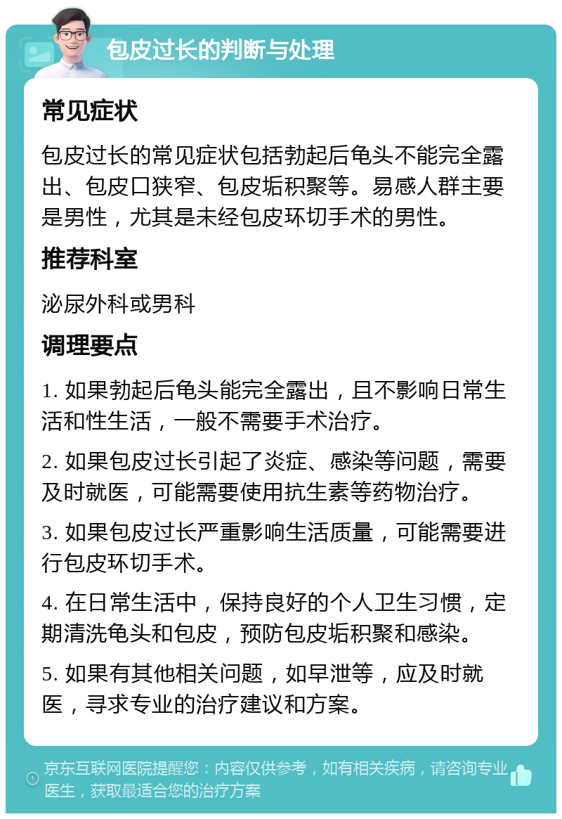 包皮过长的判断与处理 常见症状 包皮过长的常见症状包括勃起后龟头不能完全露出、包皮口狭窄、包皮垢积聚等。易感人群主要是男性，尤其是未经包皮环切手术的男性。 推荐科室 泌尿外科或男科 调理要点 1. 如果勃起后龟头能完全露出，且不影响日常生活和性生活，一般不需要手术治疗。 2. 如果包皮过长引起了炎症、感染等问题，需要及时就医，可能需要使用抗生素等药物治疗。 3. 如果包皮过长严重影响生活质量，可能需要进行包皮环切手术。 4. 在日常生活中，保持良好的个人卫生习惯，定期清洗龟头和包皮，预防包皮垢积聚和感染。 5. 如果有其他相关问题，如早泄等，应及时就医，寻求专业的治疗建议和方案。