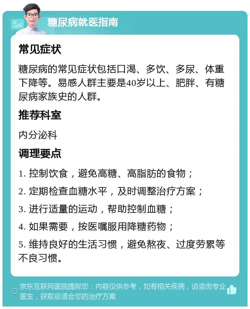 糖尿病就医指南 常见症状 糖尿病的常见症状包括口渴、多饮、多尿、体重下降等。易感人群主要是40岁以上、肥胖、有糖尿病家族史的人群。 推荐科室 内分泌科 调理要点 1. 控制饮食，避免高糖、高脂肪的食物； 2. 定期检查血糖水平，及时调整治疗方案； 3. 进行适量的运动，帮助控制血糖； 4. 如果需要，按医嘱服用降糖药物； 5. 维持良好的生活习惯，避免熬夜、过度劳累等不良习惯。