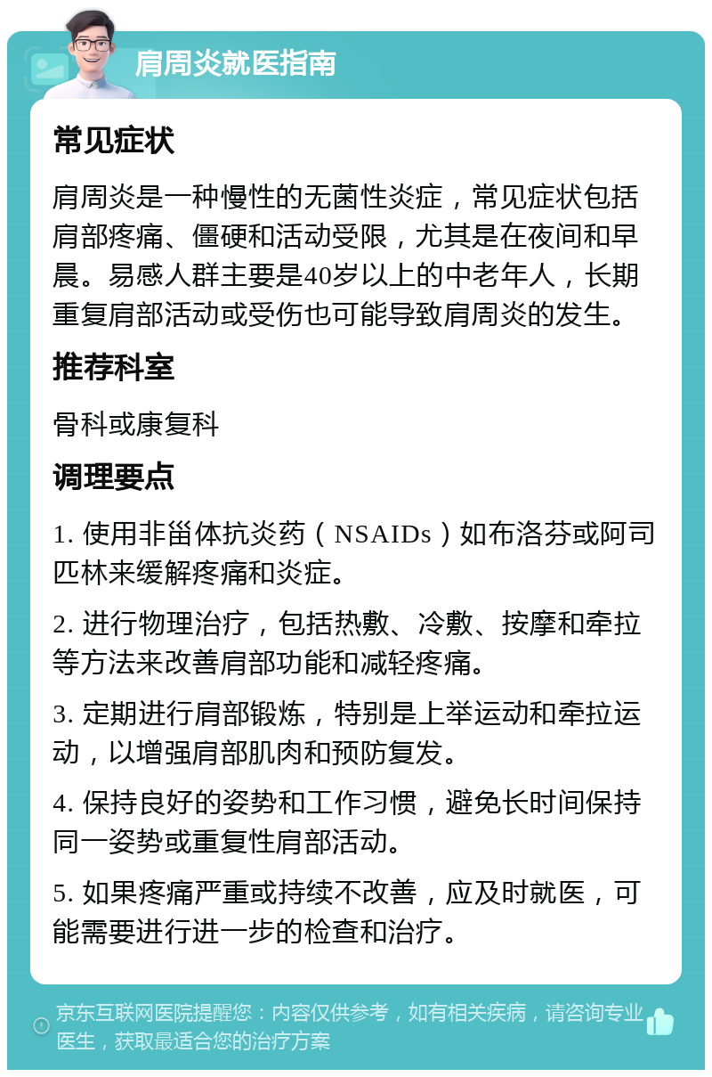 肩周炎就医指南 常见症状 肩周炎是一种慢性的无菌性炎症，常见症状包括肩部疼痛、僵硬和活动受限，尤其是在夜间和早晨。易感人群主要是40岁以上的中老年人，长期重复肩部活动或受伤也可能导致肩周炎的发生。 推荐科室 骨科或康复科 调理要点 1. 使用非甾体抗炎药（NSAIDs）如布洛芬或阿司匹林来缓解疼痛和炎症。 2. 进行物理治疗，包括热敷、冷敷、按摩和牵拉等方法来改善肩部功能和减轻疼痛。 3. 定期进行肩部锻炼，特别是上举运动和牵拉运动，以增强肩部肌肉和预防复发。 4. 保持良好的姿势和工作习惯，避免长时间保持同一姿势或重复性肩部活动。 5. 如果疼痛严重或持续不改善，应及时就医，可能需要进行进一步的检查和治疗。