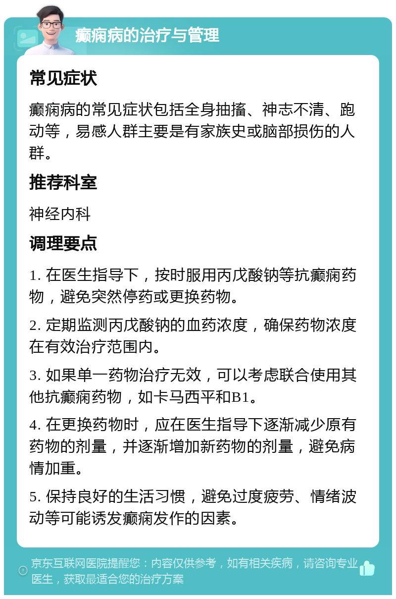 癫痫病的治疗与管理 常见症状 癫痫病的常见症状包括全身抽搐、神志不清、跑动等，易感人群主要是有家族史或脑部损伤的人群。 推荐科室 神经内科 调理要点 1. 在医生指导下，按时服用丙戊酸钠等抗癫痫药物，避免突然停药或更换药物。 2. 定期监测丙戊酸钠的血药浓度，确保药物浓度在有效治疗范围内。 3. 如果单一药物治疗无效，可以考虑联合使用其他抗癫痫药物，如卡马西平和B1。 4. 在更换药物时，应在医生指导下逐渐减少原有药物的剂量，并逐渐增加新药物的剂量，避免病情加重。 5. 保持良好的生活习惯，避免过度疲劳、情绪波动等可能诱发癫痫发作的因素。