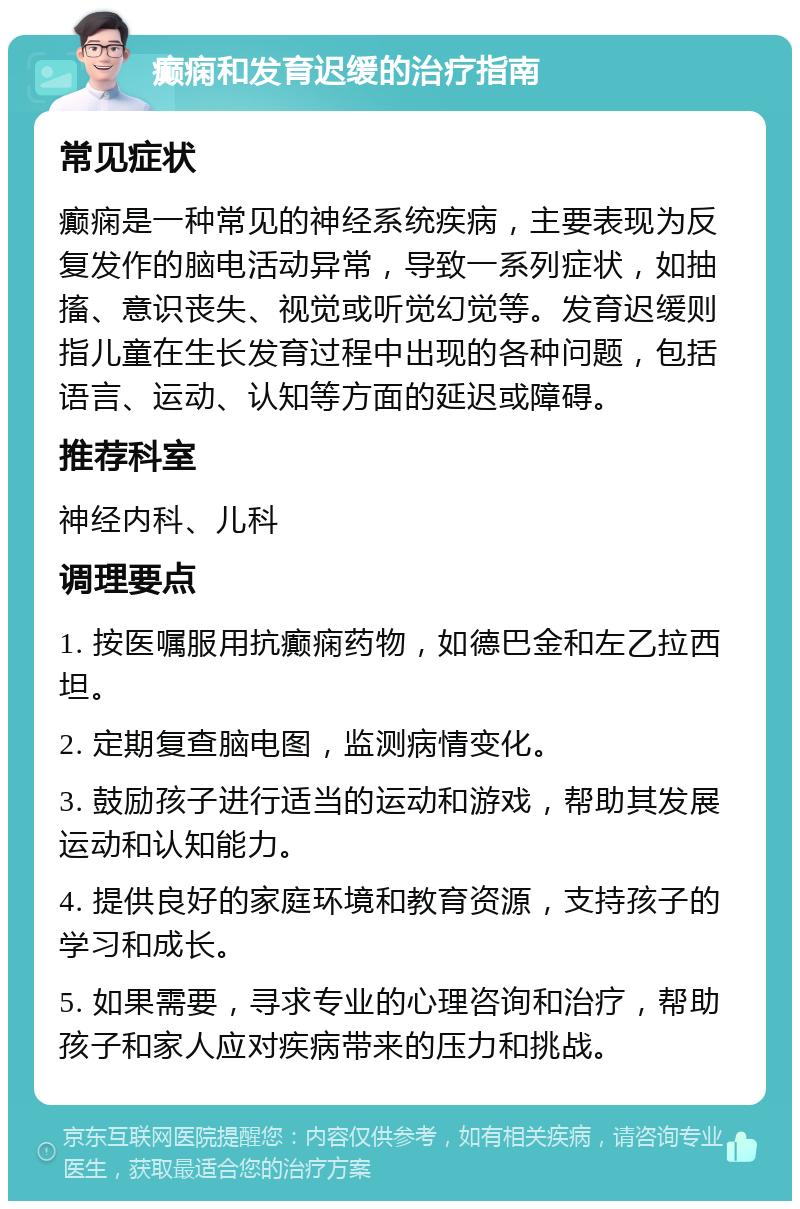 癫痫和发育迟缓的治疗指南 常见症状 癫痫是一种常见的神经系统疾病，主要表现为反复发作的脑电活动异常，导致一系列症状，如抽搐、意识丧失、视觉或听觉幻觉等。发育迟缓则指儿童在生长发育过程中出现的各种问题，包括语言、运动、认知等方面的延迟或障碍。 推荐科室 神经内科、儿科 调理要点 1. 按医嘱服用抗癫痫药物，如德巴金和左乙拉西坦。 2. 定期复查脑电图，监测病情变化。 3. 鼓励孩子进行适当的运动和游戏，帮助其发展运动和认知能力。 4. 提供良好的家庭环境和教育资源，支持孩子的学习和成长。 5. 如果需要，寻求专业的心理咨询和治疗，帮助孩子和家人应对疾病带来的压力和挑战。