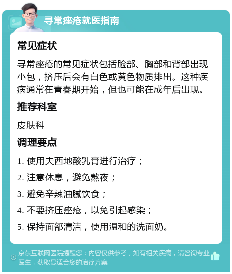 寻常痤疮就医指南 常见症状 寻常痤疮的常见症状包括脸部、胸部和背部出现小包，挤压后会有白色或黄色物质排出。这种疾病通常在青春期开始，但也可能在成年后出现。 推荐科室 皮肤科 调理要点 1. 使用夫西地酸乳膏进行治疗； 2. 注意休息，避免熬夜； 3. 避免辛辣油腻饮食； 4. 不要挤压痤疮，以免引起感染； 5. 保持面部清洁，使用温和的洗面奶。