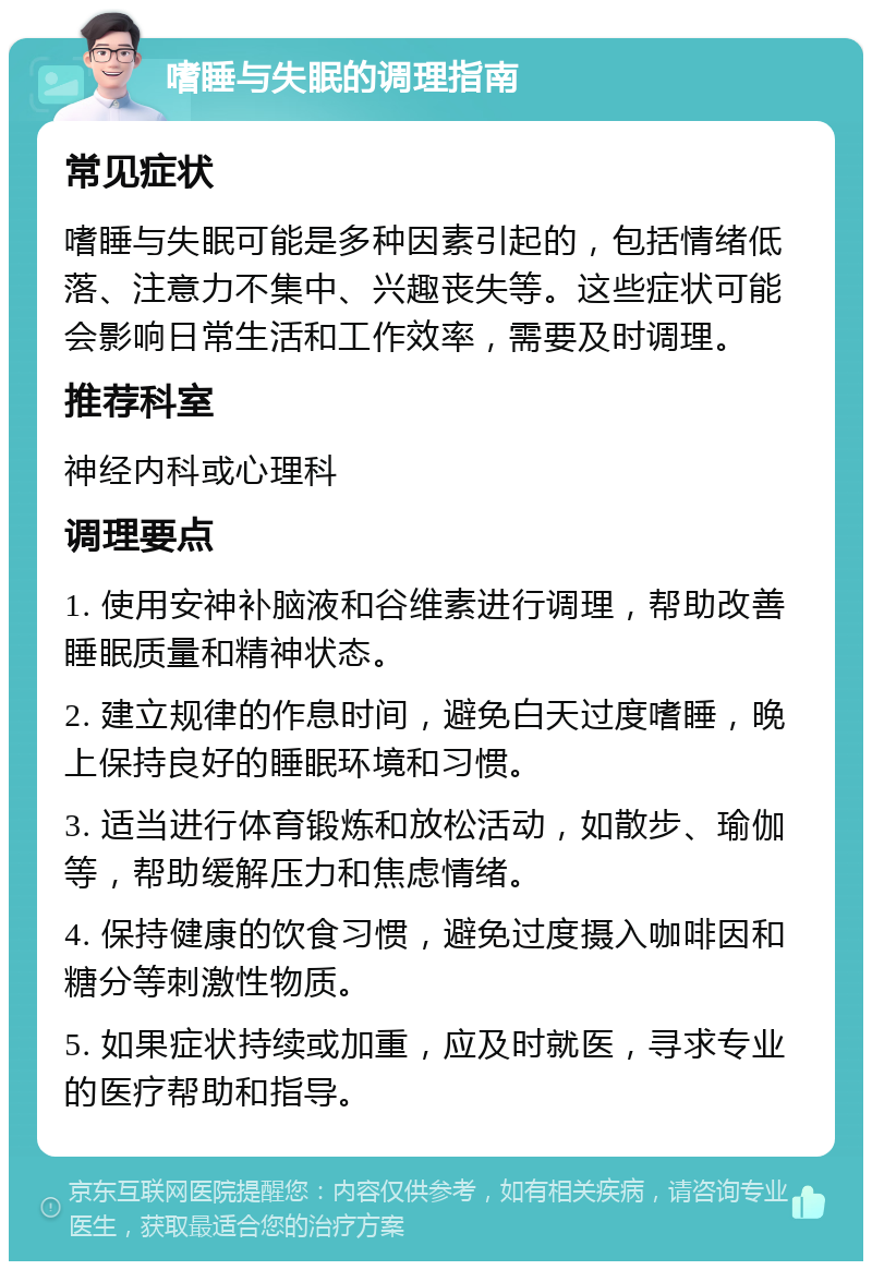 嗜睡与失眠的调理指南 常见症状 嗜睡与失眠可能是多种因素引起的，包括情绪低落、注意力不集中、兴趣丧失等。这些症状可能会影响日常生活和工作效率，需要及时调理。 推荐科室 神经内科或心理科 调理要点 1. 使用安神补脑液和谷维素进行调理，帮助改善睡眠质量和精神状态。 2. 建立规律的作息时间，避免白天过度嗜睡，晚上保持良好的睡眠环境和习惯。 3. 适当进行体育锻炼和放松活动，如散步、瑜伽等，帮助缓解压力和焦虑情绪。 4. 保持健康的饮食习惯，避免过度摄入咖啡因和糖分等刺激性物质。 5. 如果症状持续或加重，应及时就医，寻求专业的医疗帮助和指导。