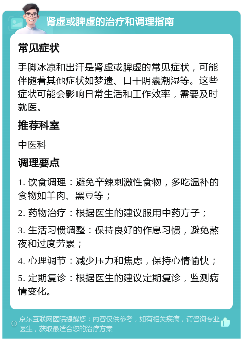 肾虚或脾虚的治疗和调理指南 常见症状 手脚冰凉和出汗是肾虚或脾虚的常见症状，可能伴随着其他症状如梦遗、口干阴囊潮湿等。这些症状可能会影响日常生活和工作效率，需要及时就医。 推荐科室 中医科 调理要点 1. 饮食调理：避免辛辣刺激性食物，多吃温补的食物如羊肉、黑豆等； 2. 药物治疗：根据医生的建议服用中药方子； 3. 生活习惯调整：保持良好的作息习惯，避免熬夜和过度劳累； 4. 心理调节：减少压力和焦虑，保持心情愉快； 5. 定期复诊：根据医生的建议定期复诊，监测病情变化。