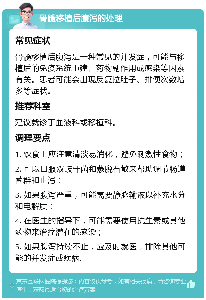 骨髓移植后腹泻的处理 常见症状 骨髓移植后腹泻是一种常见的并发症，可能与移植后的免疫系统重建、药物副作用或感染等因素有关。患者可能会出现反复拉肚子、排便次数增多等症状。 推荐科室 建议就诊于血液科或移植科。 调理要点 1. 饮食上应注意清淡易消化，避免刺激性食物； 2. 可以口服双岐杆菌和蒙脱石散来帮助调节肠道菌群和止泻； 3. 如果腹泻严重，可能需要静脉输液以补充水分和电解质； 4. 在医生的指导下，可能需要使用抗生素或其他药物来治疗潜在的感染； 5. 如果腹泻持续不止，应及时就医，排除其他可能的并发症或疾病。