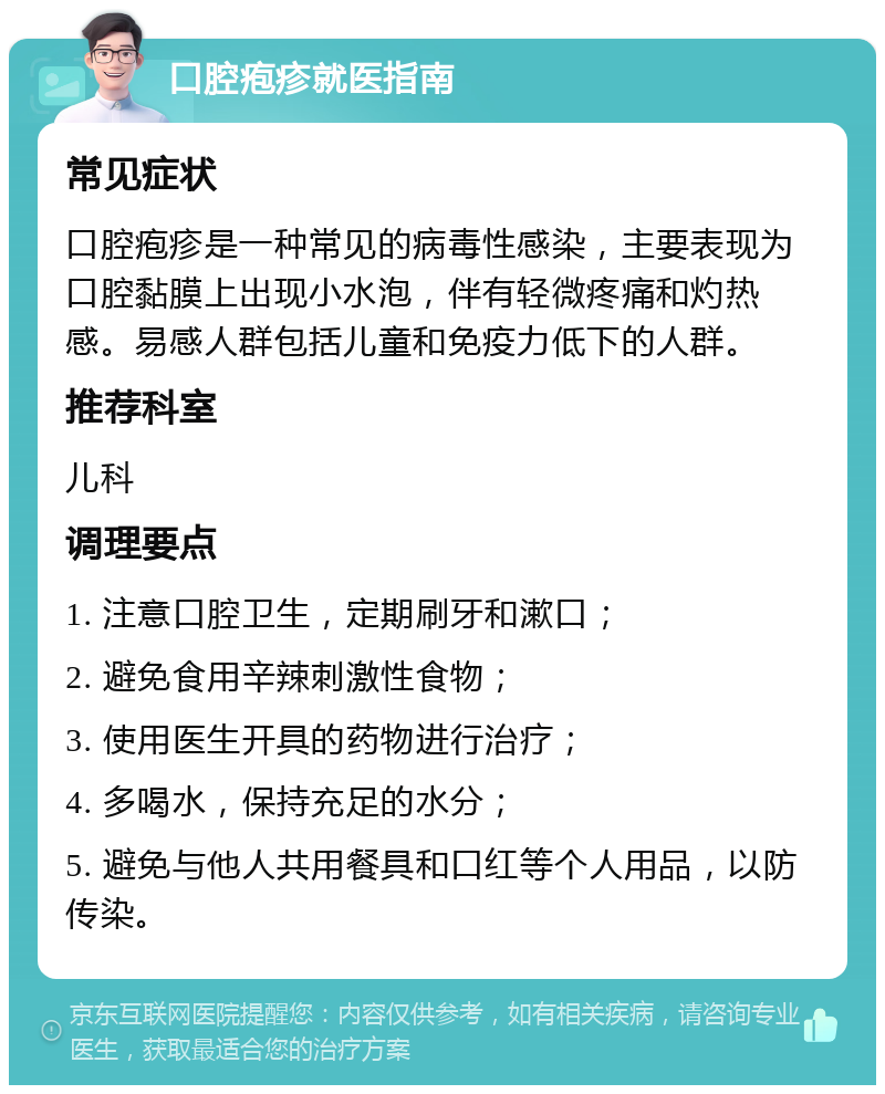 口腔疱疹就医指南 常见症状 口腔疱疹是一种常见的病毒性感染，主要表现为口腔黏膜上出现小水泡，伴有轻微疼痛和灼热感。易感人群包括儿童和免疫力低下的人群。 推荐科室 儿科 调理要点 1. 注意口腔卫生，定期刷牙和漱口； 2. 避免食用辛辣刺激性食物； 3. 使用医生开具的药物进行治疗； 4. 多喝水，保持充足的水分； 5. 避免与他人共用餐具和口红等个人用品，以防传染。