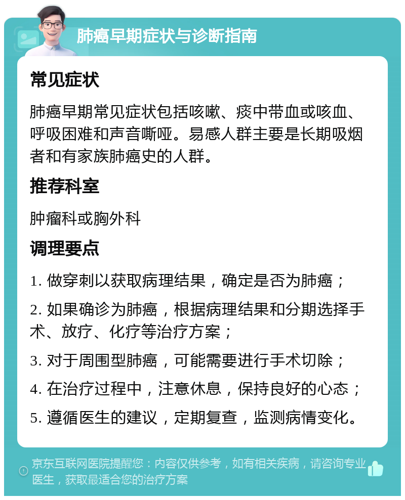 肺癌早期症状与诊断指南 常见症状 肺癌早期常见症状包括咳嗽、痰中带血或咳血、呼吸困难和声音嘶哑。易感人群主要是长期吸烟者和有家族肺癌史的人群。 推荐科室 肿瘤科或胸外科 调理要点 1. 做穿刺以获取病理结果，确定是否为肺癌； 2. 如果确诊为肺癌，根据病理结果和分期选择手术、放疗、化疗等治疗方案； 3. 对于周围型肺癌，可能需要进行手术切除； 4. 在治疗过程中，注意休息，保持良好的心态； 5. 遵循医生的建议，定期复查，监测病情变化。